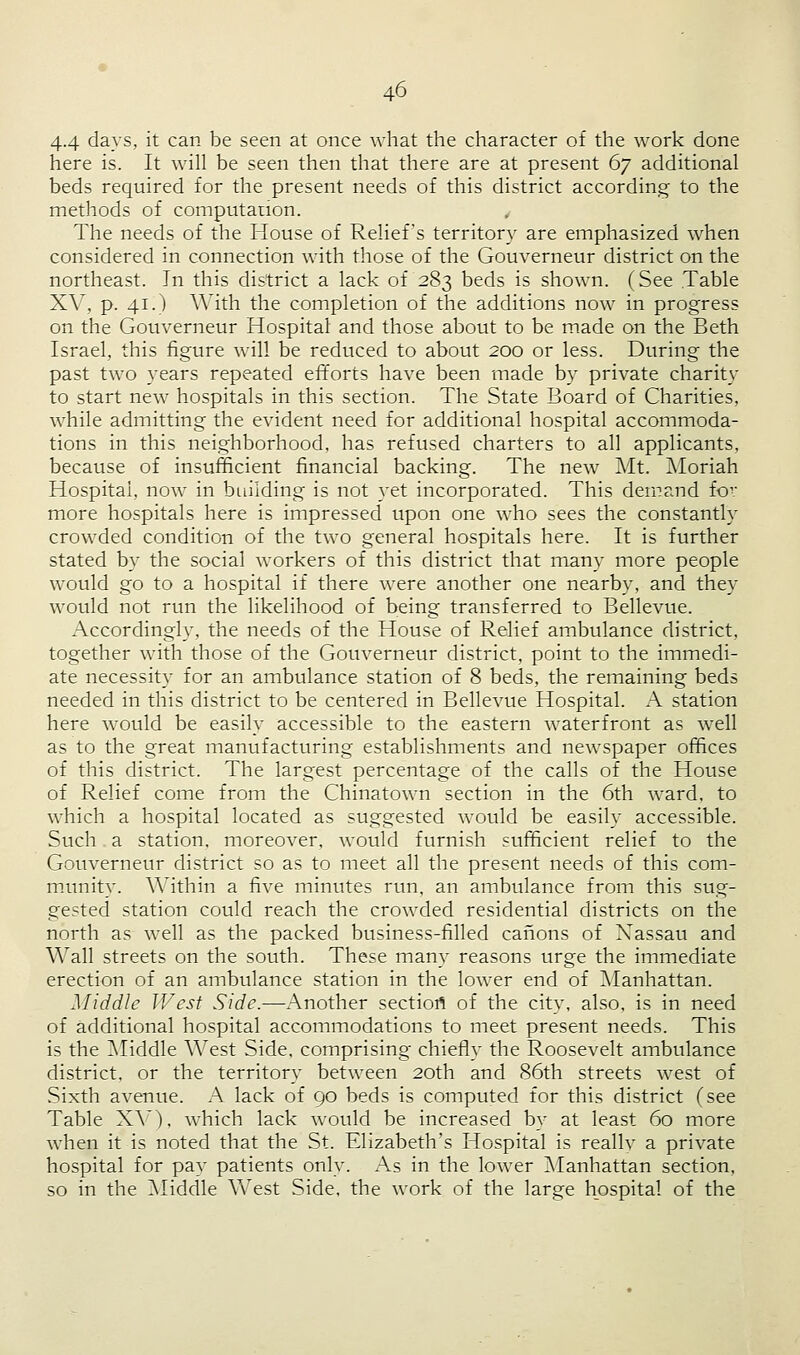 44 days, it can be seen at once what the character of the work done here is. It will be seen then that there are at present 67 additional beds required for the present needs of this district according to the methods of computation. The needs of the House of Relief's territory are emphasized when considered in connection with those of the Gouverneur district on the northeast. In this district a lack of 283 beds is shown. (See Table XV, p. 41.) With the completion of the additions now in progress on the Gouverneur Hospital and those about to be made on the Beth Israel, this figure will be reduced to about 200 or less. During the past two years repeated efforts have been made by private charity to start new hospitals in this section. The State Board of Charities, while admitting the evident need for additional hospital accommoda- tions in this neighborhood, has refused charters to all applicants, because of insufficient financial backing. The new Mt. Moriah Hospital, now in building is not yet incorporated. This demand for more hospitals here is impressed upon one who sees the constantly crowded condition of the two general hospitals here. It is further stated by the social workers of this district that many more people would go to a hospital if there were another one nearby, and they would not run the likelihood of being transferred to Bellevue. Accordingly, the needs of the House of Relief ambulance district, together with those of the Gouverneur district, point to the immedi- ate necessity for an ambulance station of 8 beds, the remaining beds needed in this district to be centered in Bellevue Hospital. A station here would be easily accessible to the eastern waterfront as well as to the great manufacturing establishments and newspaper offices of this district. The largest percentage of the calls of the House of Relief come from the Chinatown section in the 6th ward, to which a hospital located as suggested would be easily accessible. Such a station, moreover, would furnish sufficient relief to the Gouverneur district so as to meet all the present needs of this com- munity. Within a five minutes run. an ambulance from this sug- gested station could reach the crowded residential districts on the north as well as the packed business-filled canons of Nassau and Wall streets on the south. These many reasons urge the immediate erection of an ambulance station in the lower end of Manhattan. Middle West Side.—Another section of the city, also, is in need of additional hospital accommodations to meet present needs. This is the Middle West Side, comprising chiefly the Roosevelt ambulance district, or the territory between 20th and 86th streets west of Sixth avenue. A lack of 90 beds is computed for this district (see Table XV), which lack would be increased by at least 60 more when it is noted that the St. Elizabeth's Hospital is really a private hospital for pay patients only. As in the lower Manhattan section, so in the Middle West Side, the work of the large hospital of the