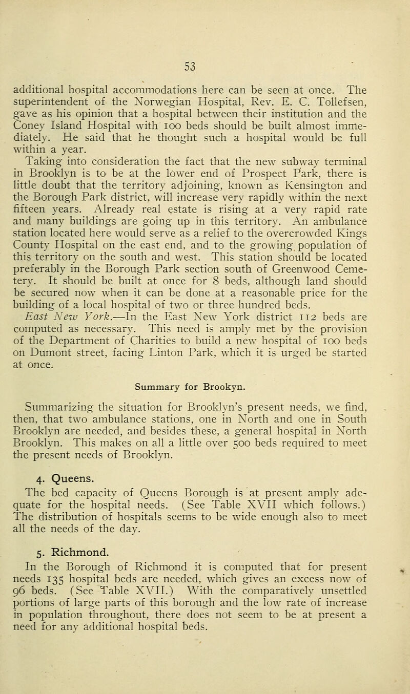 additional hospital accommodations here can be seen at once. The superintendent of the Norwegian Hospital, Rev. E. C. Tollefsen, gave as his opinion that a hospital between their institution and the Coney Island Hospital with ioo beds should be built almost imme- diately. He said that he thought such a hospital would be full within a year. Taking into consideration the fact that the new subway terminal in Brooklyn is to be at the lower end of Prospect Park, there is little doubt that the territory adjoining, known as Kensington and the Borough Park district, will increase very rapidly within the next fifteen years. Already real estate is rising at a very rapid rate and many buildings are going up in this territory. An ambulance station located here would serve as a relief to the overcrowded Kings County Hospital on the east end, and to the growing population of this territory on the south and west. This station should be located preferably in the Borough Park section south of Greenwood Ceme- tery. It should be built at once for 8 beds, although land should be secured now when it can be done at a reasonable price for the building of a local hospital of two or three hundred beds. East New York.—In the East New York district 112 beds are computed as necessary. This need is amply met by the provision of the Department of Charities to build a new hospital of 100 beds on Dumont street, facing Linton Park, which it is urged be started at once. Summary for Brookyn. Summarizing the situation for Brooklyn's present needs, we find, then, that two ambulance stations, one in North and one in South Brooklyn are needed, and besides these, a general hospital in North Brooklyn. This makes on all a little over 500 beds required to meet the present needs of Brooklyn. 4. Queens. The bed capacity of Queens Borough is at present amply ade- quate for the hospital needs. (See Table XVII which follows.) The distribution of hospitals seems to be wide enough also to meet all the needs of the day. 5. Richmond. In the Borough of Richmond it is computed that for present needs 135 hospital beds are needed, which gives an excess now of 96 beds. (See Table XVII.) With the comparatively unsettled portions of large parts of this borough and the low rate of increase in population throughout, there does not seem to be at present a need for any additional hospital beds.