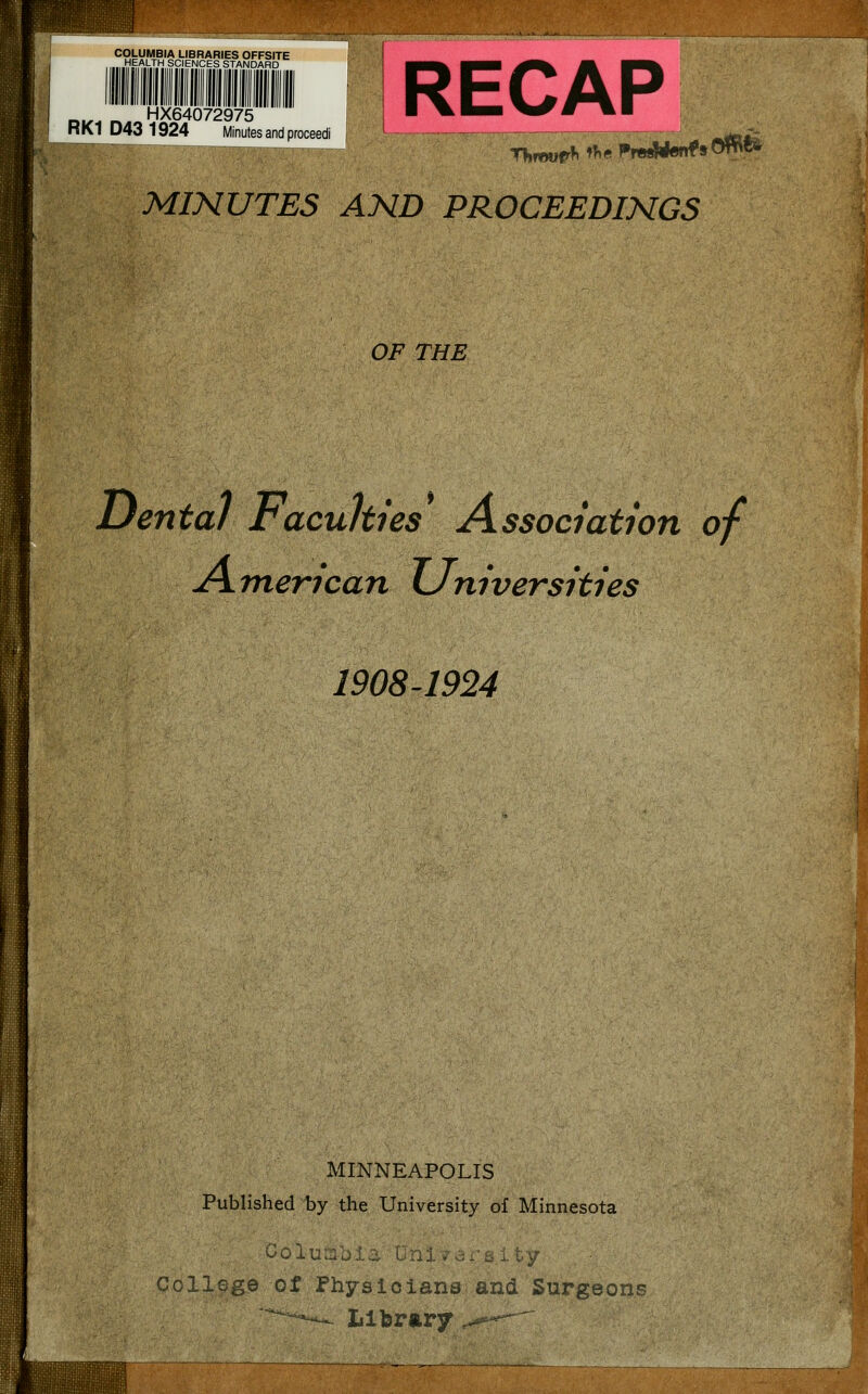 COLUMBIA LIBRARIES OFFSITE HEALTH SCIENCES STANDARD RECAP MINUTES AND PROCEEDINGS _^^ r^. HX64072975 RK1 D43 1924 Minutes and proceedi OF THE Dental Faculties^ Association of American Universities 1908^1924 MINNEAPOLIS Published by the University of Minnesota ^01 '-:/ CollGge of Physicians and Surgeons Library .^'--^—