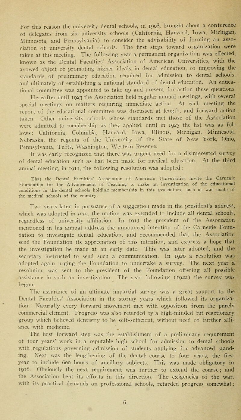 For this reason the university dental schools, in.1908, brought about a conference of delegates from six university schools (California, Harvard, Iowa, :\Iichigan, Minnesota, and Pennsylvania) to consider the advisaljility of forming an asso- ciation of university- dental schools. The first steps toward organization were taken at this meeting. The following year a permanent organization was effected, known as the Dental Faculties' Association of American Universities, with the avowed object of promoting higher ideals in dental education, of improving the standards of preliminary education required for admission to dental schools, and ultimately of establishing a national standard of dental education. An educa- tional committee was appointed to take up and present for action these questions. Hereafter until 1923 the Association held regular annual meetings, with several special meetings on matters requiring immediate action. At each meeting the report of the educational committee was_ discussed at length, and forward action taken. Other university schools whose standards met those of the Association were admitted to membership as they applied, until in 1923 the list was as fol- lows : California, Columbia, Harvard, Iowa, Illinois, Michigan, Minnesota, Nebraska, the regents of the University of the State of New York, Ohio, Pennsylvania. Tufts, Washington, Western Reserve. It was early recognized that there was urgent need for a disinterested survey of dental education such as had been made for medical education. At the third annual meeting, in 1911, the following resolution was adopted: That the Dental Faculties' Association of American Universities invite the Carnegie Foundation for the Advancement of Teaching to make an investigation of the educational conditions in the dental schools holding membership in this association, such as was made of the medical schools of the country. Two years later, in pursuance of a suggestion made in the president's address, which was adopted in foto, the motion was extended to include all dental schools, regardless of university affiliation. In 1913 the president of the Association mentioned in his annual address the announced intention of the Carnegie Foun- dation to investigate dental education, and recommended that the Association send the Foundation its appreciation of this intention, and express a hope that the investigation be made at an early date. This was later adopted, and the secretary instructed to send such a communication. In 1920 a resolution was adopted again urging the Foundation to undertake a survey. The next year a resolution was sent to the president of the Foundation offering all possible assistance in such an investigation. The year following (1922) the survey was begun. The assurance of an ultimate impartial survey was a great support to the Dental Faculties' Association in the stormy j-ears which followed its organiza- tion. Naturally every forward movement met with opposition from the purely commercial element. Progress was also retarded bj' a high-minded but reactionary group which believed dentistry to be self-sufficient, without need of further alli- ance with medicine. The first forward step was the establishment of a preliminary requirement of four years' work in a reputable high school for admission to dental schools with regulations governing admission of students applying for advanced stand- ing. Next was the lengthening of the dental course to four years, the first year to include 600 hours of ancillary subjects. This was made obligatory in 1916. Obviously the next requirement was further to extend the course; and the Association bent its efforts in this direction. The exigencies of the war, with its practical demands on professional schools, retarded progress somewhat;