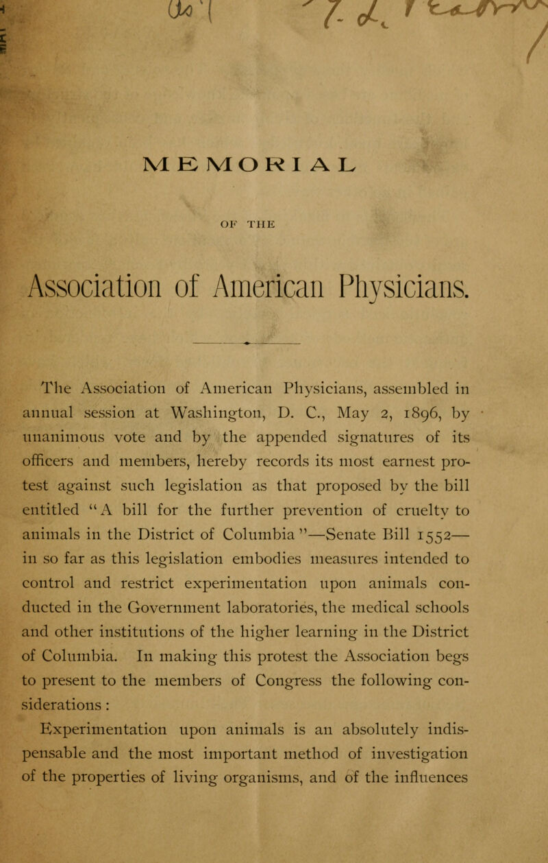 PvIE MORI A L OF THE Association of American Physicians. Tlie Association of American Physicians, assembled in annnal session at Washington, D. C, May 2, 1896, by nnanimons vote and by the appended signatnres of its officers and members, hereby records its most earnest pro- test against such legislation as that proposed by the bill entitled A bill for the further prevention of cruelty to animals in the District of Columbia—Senate Bill 1552— in so far as this legislation embodies measures intended to control and restrict experimentation upon animals con- ducted in the Government laboratories, the medical schools and other institutions of the higher learning in the District of Columbia. In making this protest the Association begs to present to the members of Congress the following con- siderations : Experimentation upon animals is an absolutely indis- pensable and the most important method of investigation of the properties of living organisms, and of the influences