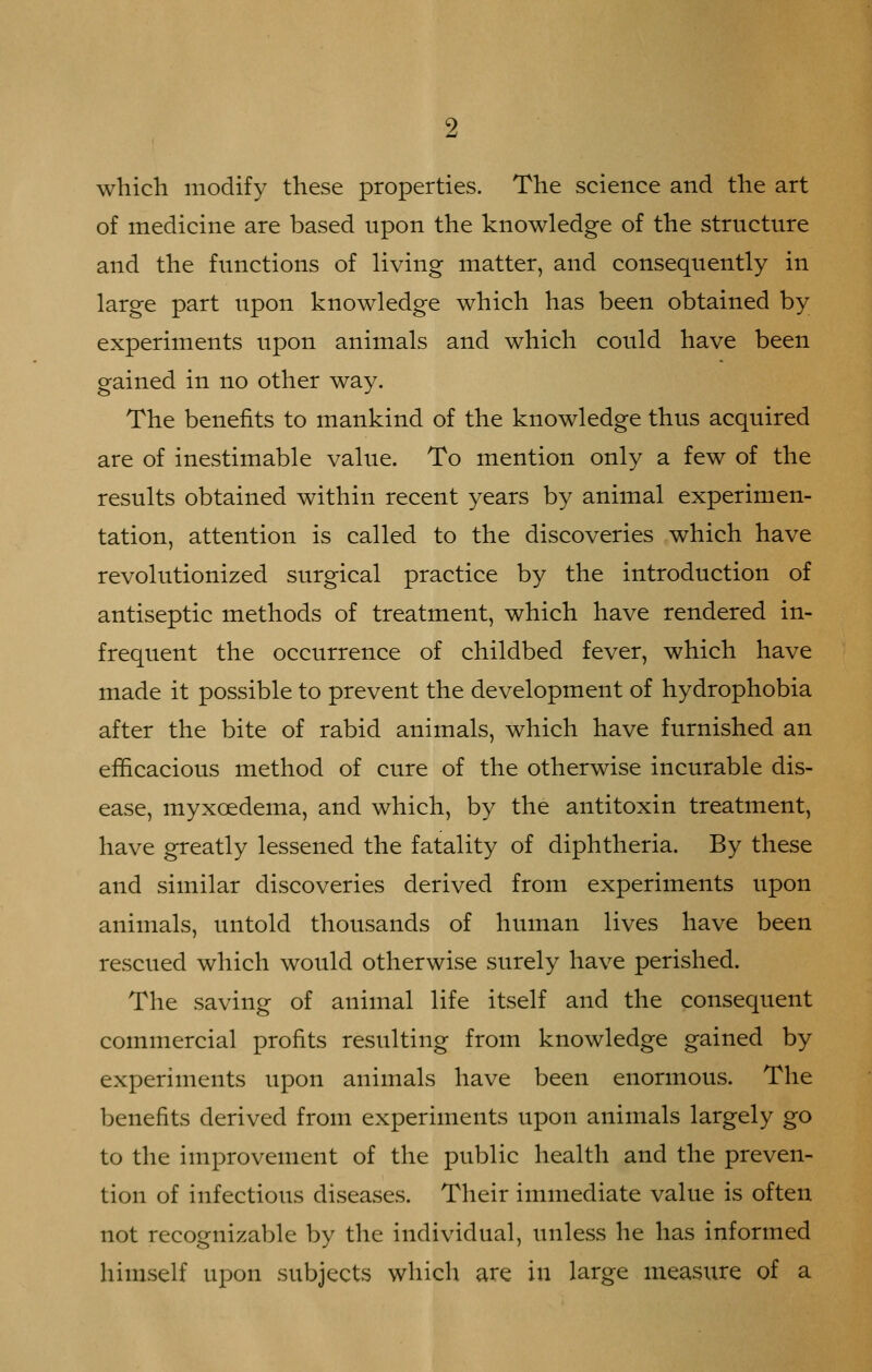 which modify these properties. The science and the art of medicine are based upon the knowledge of the structure and the functions of living matter, and consequently in large part upon knowledge which has been obtained by experiments upon animals and which could have been gained in no other way. The benefits to mankind of the knowledge thus acquired are of inestimable value. To mention only a few of the results obtained within recent years by animal experimen- tation, attention is called to the discoveries which have revolutionized surgical practice by the introduction of antiseptic methods of treatment, which have rendered in- frequent the occurrence of childbed fever, which have made it possible to prevent the development of hydrophobia after the bite of rabid animals, which have furnished an efficacious method of cure of the otherwise incurable dis- ease, myxcedema, and which, by the antitoxin treatment, have greatly lessened the fatality of diphtheria. By these and similar discoveries derived from experiments upon animals, untold thousands of human lives have been rescued which would otherwise surely have perished. The saving of animal life itself and the consequent commercial profits resulting from knowledge gained by experiments upon animals have been enormous. The benefits derived from experiments upon animals largely go to the improvement of the public health and the preven- tion of infectious diseases. Their immediate value is often not recognizable by the individual, unless he has informed himself upon subjects which are in large measxire of a