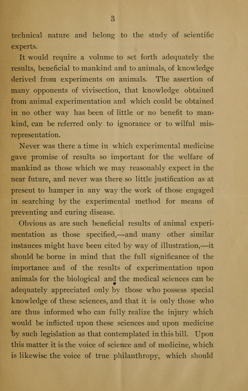 technical nature and belong to the study of scientific experts. It would require a volume to set forth adequately the results, beneficial to mankind and to animals, of knowledge derived from experiments on animals. The assertion of many opponents of vivisection, that knowledge obtained from animal experimentation and which could be obtained in no other way has been of little or no benefit to man- kind, can be referred only to ignorance or to wilful mis- representation. Never was there a time in which experimental medicine gave promise of results so important for the welfare of mankind as those which we may reasonably expect in the near future, and never was there so little justification as at present to hamper in any way the work of those engaged in searching by the experimental method for means of preventing and curing disease. Obvious as are such beneficial results of animal experi- mentation as those specified,—and many other similar instances might have been cited by way of illustration,—it should be borne in mind that the full significance of the importance and of the results of experimentation upon animals for the biological and the medical sciences can be adequately appreciated only by those who possess special knowledge of these sciences, and that it is only those who are thus informed who can fully realize the injury which would be inflicted upon these sciences and upon medicine by such legislation as that contemplated in this bill. Upon this matter it is the voice of science and of medicine, which is likewise the voice of true philanthropy, which should