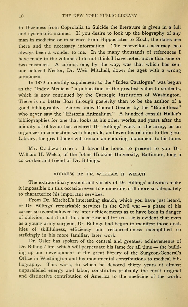to Dizziness from Coprolalia to Suicide the literature is given in a full and systematic manner. If you desire to look up the biography of any man in medicine or in science from Hippocrates to Koch, the dates are there and the necessary information. The marvellous accuracy has always been a wonder to me. In the many thousands of references I have made to the volumes I do not think I have noted more than one or two mistakes. A curious one, by the way, was that which has sent our beloved Nestor, Dr. Weir Mitchell, down the ages with a wrong prenomen. In 1879 a monthly supplement to the Index Catalogue was begun as the Index Medicus, a publication of the greatest value to students, which is now continued by the Carnegie Institution of Washington. There is no better float through posterity than to be the author of a good bibliography. Scores know Conrad Gesner by the Bibliotheca who never saw the Historia Animalium. A hundred consult Haller's bibliographies for one that looks at his other works, and years after the iniquity of oblivion has covered Dr. Billings' work in the army, as an organizer in connection with hospitals, and even his relation to the great Library, the great Index will remain an enduring monument to his fame. Mr. Cadwalader: I have the honor to present to you Dr. William H. Welch, of the Johns Hopkins University, Baltimore, long a co-worker and friend of Dr. Billings. ADDRESS BY DR. WILLIAM H. WELCH The extraordinary extent and variety of Dr. Billings' activities make it impossible on this occasion even to enumerate, still more so adequately to characterize his important services. From Dr. Mitchell's interesting sketch, which you have just heard, of Dr. Billings' remarkable services in the Civil war — a phase of his career so overshadowed by later achievements as to have been in danger of oblivion, had it not thus been rescued for us — it is evident that even as a young army surgeon, Dr. Billings had begun to manifest those qual- ities of skillfulness, efficiency and resourcefulness exemplified so strikingly in his more familiar, later work. Dr. Osier has spoken of the central and greatest achievements of Dr. Billings' life, which will perpetuate his fame for all time — the build- ing up and development of the great library of the Surgeon-General's Office in Washington and his monumental contributions to medical bib- liography. This work, to which he devoted thirty years of almost unparalleled energy and labor, constitutes probably the most original and distinctive contribution of America to the medicine of the world.
