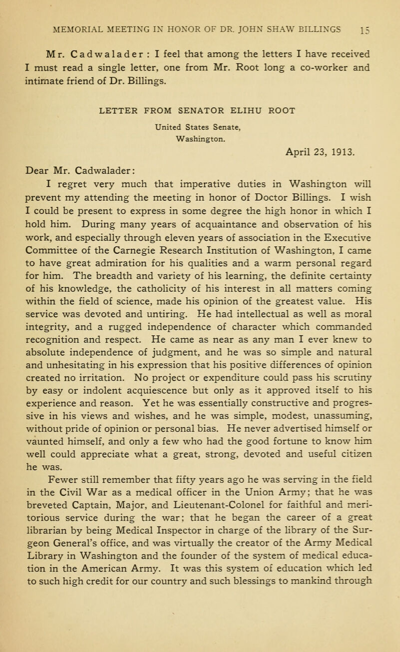 Mr. Cadwalader: I feel that among the letters I have received I must read a single letter, one from Mr. Root long a co-worker and intimate friend of Dr. Billings. LETTER FROM SENATOR ELIHU ROOT United States Senate, Washington. April 23, 1913, Dear Mr. Cadwalader: I regret very much that imperative duties in Washington will prevent my attending the meeting in honor of Doctor Billings. I wish I could be present to express in some degree the high honor in which I hold him. During many years of acquaintance and observation of his work, and especially through eleven years of association in the Executive Committee of the Carnegie Research Institution of Washington, I came to have great admiration for his qualities and a warm personal regard for him. The breadth and variety of his learning, the definite certainty of his knowledge, the catholicity of his interest in all matters coming within the field of science, made his opinion of the greatest value. His service was devoted and untiring. He had intellectual as well as moral integrity, and a rugged independence of character which commanded recognition and respect. He came as near as any man I ever knew to absolute independence of judgment, and he was so simple and natural and unhesitating in his expression that his positive differences of opinion created no irritation. No project or expenditure could pass his scrutiny by easy or indolent acquiescence but only as it approved itself to his experience and reason. Yet he was essentially constructive and progres- sive in his views and wishes, and he was simple, modest, unassuming, without pride of opinion or personal bias. He never advertised himself or vaunted himself, and only a few who had the good fortune to know him well could appreciate what a great, strong, devoted and useful citizen he was. Fewer still remember that fifty years ago he was serving in the field in the Civil War as a medical officer in the Union Army; that he was breveted Captain, Major, and Lieutenant-Colonel for faithful and meri- torious service during the war; that he began the career of a great librarian by being Medical Inspector in charge of the library of the Sur- geon General's office, and was virtually the creator of the Army Medical Library in Washington and the founder of the system of medical educa- tion in the American Army. It was this system of education which led to such high credit for our country and such blessings to mankind through