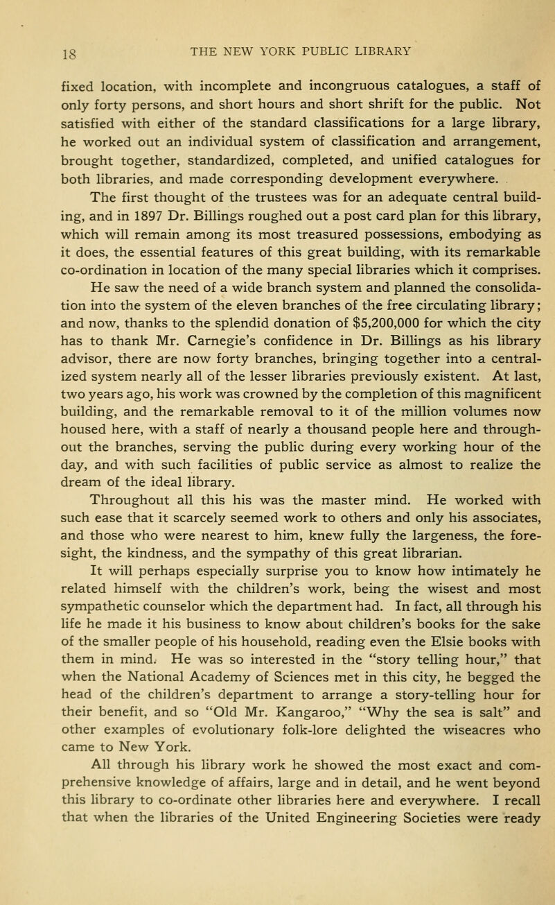 fixed location, with incomplete and incongruous catalogues, a staff of only forty persons, and short hours and short shrift for the public. Not satisfied with either of the standard classifications for a large library, he worked out an individual system of classification and arrangement, brought together, standardized, completed, and unified catalogues for both libraries, and made corresponding development everywhere. . The first thought of the trustees was for an adequate central build- ing, and in 1897 Dr. Billings roughed out a post card plan for this library, which will remain among its most treasured possessions, embodying as it does, the essential features of this great building, with its remarkable co-ordination in location of the many special libraries which it comprises. He saw the need of a wide branch system and planned the consolida- tion into the system of the eleven branches of the free circulating library; and now, thanks to the splendid donation of $5,200,000 for which the city has to thank Mr. Carnegie's confidence in Dr. Billings as his library advisor, there are now forty branches, bringing together into a central- ized system nearly all of the lesser libraries previously existent. At last, two years ago, his work was crowned by the completion of this magnificent building, and the remarkable removal to it of the million volumes now housed here, with a staff of nearly a thousand people here and through- out the branches, serving the public during every working hour of the day, and with such facilities of public service as almost to realize the dream of the ideal library. Throughout all this his was the master mind. He worked with such ease that it scarcely seemed work to others and only his associates, and those who were nearest to him, knew fully the largeness, the fore- sight, the kindness, and the sympathy of this great librarian. It will perhaps especially surprise you to know how intimately he related himself with the children's work, being the wisest and most sympathetic counselor which the department had. In fact, all through his life he made it his business to know about children's books for the sake of the smaller people of his household, reading even the Elsie books with them in mind. He was so interested in the story telling hour, that when the National Academy of Sciences met in this city, he begged the head of the children's department to arrange a story-telling hour for their benefit, and so Old Mr. Kangaroo, Why the sea is salt and other examples of evolutionary folk-lore delighted the wiseacres who came to New York. All through his library work he showed the most exact and com- prehensive knowledge of affairs, large and in detail, and he went beyond this library to co-ordinate other libraries here and ever5rwhere. I recall that when the libraries of the United Engineering Societies were ready