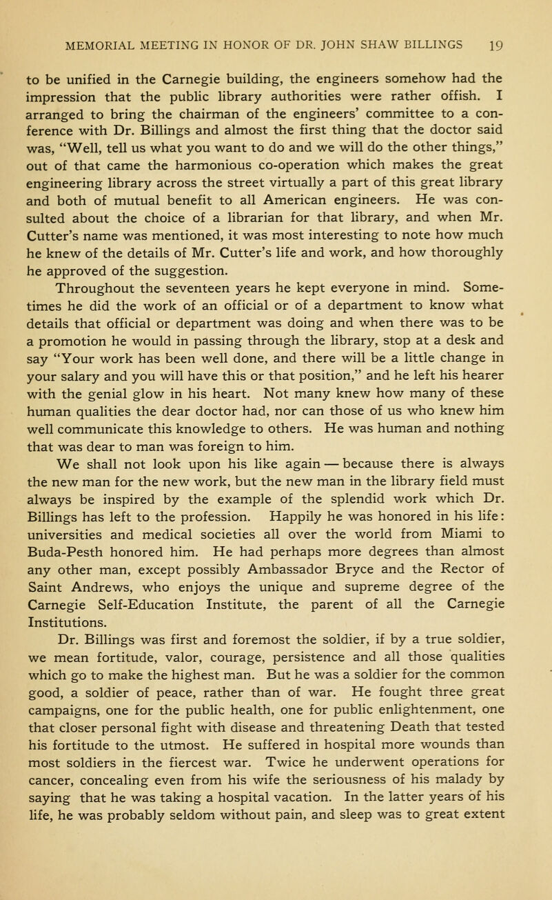 to be unified in the Carnegie building, the engineers somehow had the impression that the public library authorities were rather offish. I arranged to bring the chairman of the engineers' committee to a con- ference with Dr. Billings and almost the first thing that the doctor said was, Well, tell us what you want to do and we will do the other things, out of that came the harmonious co-operation which makes the great engineering library across the street virtually a part of this great library and both of mutual benefit to all American engineers. He was con- sulted about the choice of a librarian for that library, and when Mr. Cutter's name was mentioned, it was most interesting to note how much he knew of the details of Mr. Cutter's life and work, and how thoroughly he approved of the suggestion. Throughout the seventeen years he kept everyone in mind. Some- times he did the work of an official or of a department to know what details that official or department was doing and when there was to be a promotion he would in passing through the library, stop at a desk and say Your work has been well done, and there will be a little change in your salary and you will have this or that position, and he left his hearer with the genial glow in his heart. Not many knew how many of these human qualities the dear doctor had, nor can those of us who knew him well communicate this knowledge to others. He was human and nothing that was dear to man was foreign to him. We shall not look upon his like again — because there is always the new man for the new work, but the new man in the library field must always be inspired by the example of the splendid work which Dr. Billings has left to the profession. Happily he was honored in his life: universities and medical societies all over the world from Miami to Buda-Pesth honored him. He had perhaps more degrees than almost any other man, except possibly Ambassador Bryce and the Rector of Saint Andrews, who enjoys the unique and supreme degree of the Carnegie Self-Education Institute, the parent of all the Carnegie Institutions. Dr. Billings was first and foremost the soldier, if by a true soldier, we mean fortitude, valor, courage, persistence and all those qualities which go to make the highest man. But he was a soldier for the common good, a soldier of peace, rather than of war. He fought three great campaigns, one for the public health, one for public enlightenment, one that closer personal fight with disease and threatening Death that tested his fortitude to the utmost. He suffered in hospital more wounds than most soldiers in the fiercest war. Twice he underwent operations for cancer, concealing even from his wife the seriousness of his malady by saying that he was taking a hospital vacation. In the latter years of his life, he was probably seldom without pain, and sleep was to great extent