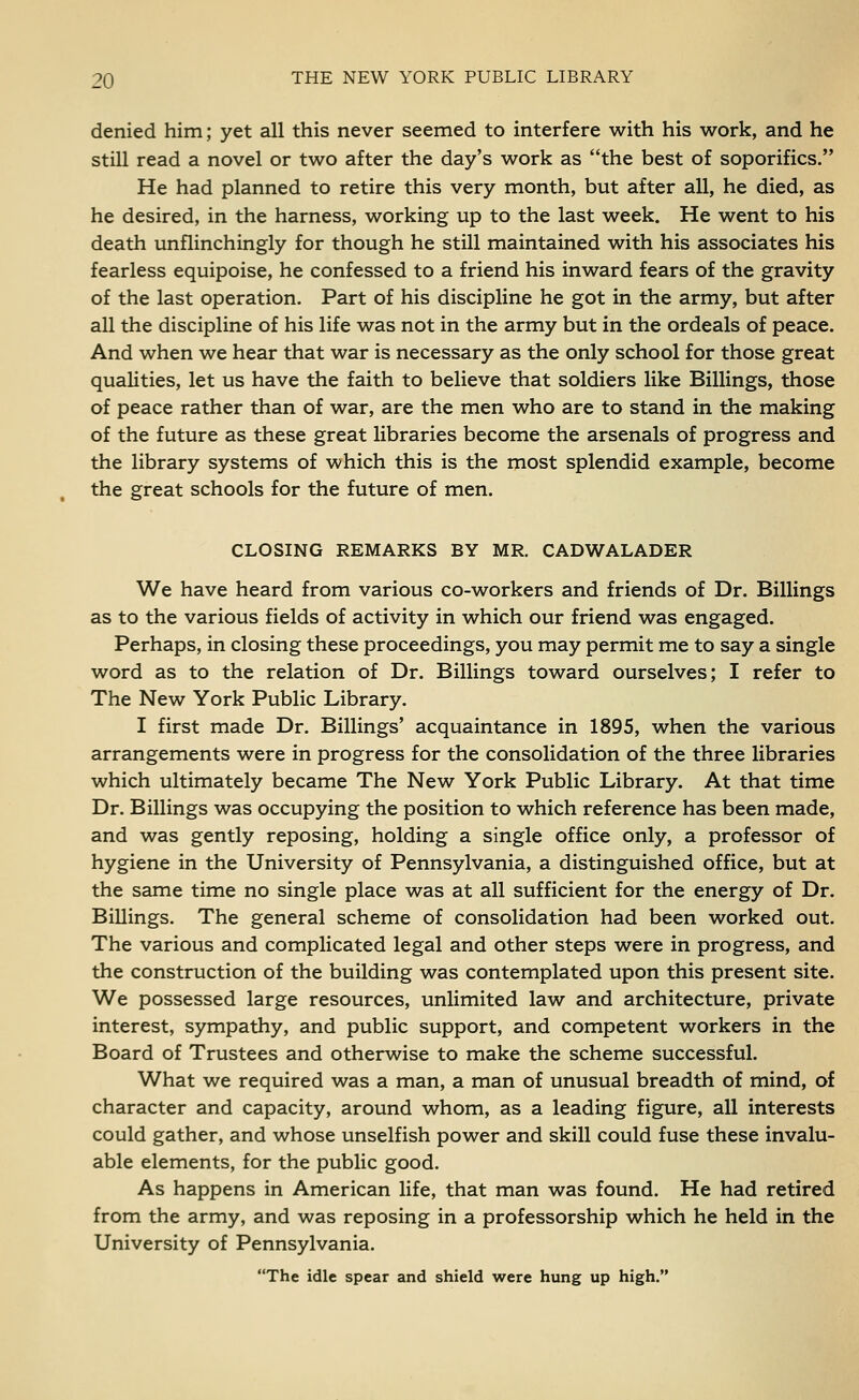 denied him; yet all this never seemed to interfere with his work, and he still read a novel or two after the day's work as the best of soporifics. He had planned to retire this very month, but after all, he died, as he desired, in the harness, working up to the last week. He went to his death unflinchingly for though he still maintained with his associates his fearless equipoise, he confessed to a friend his inward fears of the gravity of the last operation. Part of his discipline he got in the army, but after all the discipline of his life was not in the army but in the ordeals of peace. And when we hear that war is necessary as the only school for those great qualities, let us have the faith to believe that soldiers like Billings, those of peace rather than of war, are the men who are to stand in the making of the future as these great libraries become the arsenals of progress and the library systems of which this is the most splendid example, become the great schools for the future of men. CLOSING REMARKS BY MR. CADWALADER We have heard from various co-workers and friends of Dr. Billings as to the various fields of activity in which our friend was engaged. Perhaps, in closing these proceedings, you may permit me to say a single word as to the relation of Dr. Billings toward ourselves; I refer to The New York Public Library. I first made Dr. Billings' acquaintance in 1895, when the various arrangements were in progress for the consolidation of the three libraries which ultimately became The New York Public Library. At that time Dr. Billings was occupying the position to which reference has been made, and was gently reposing, holding a single office only, a professor of hygiene in the University of Pennsylvania, a distinguished office, but at the same time no single place was at all sufficient for the energy of Dr. Billings. The general scheme of consolidation had been worked out. The various and complicated legal and other steps were in progress, and the construction of the building was contemplated upon this present site. We possessed large resources, unlimited law and architecture, private interest, sympathy, and public support, and competent workers in the Board of Trustees and otherwise to make the scheme successful. What we required was a man, a man of unusual breadth of mind, of character and capacity, around whom, as a leading figure, all interests could gather, and whose unselfish power and skill could fuse these invalu- able elements, for the public good. As happens in American life, that man was found. He had retired from the army, and was reposing in a professorship which he held in the University of Pennsylvania. The idle spear and shield were hung up high.