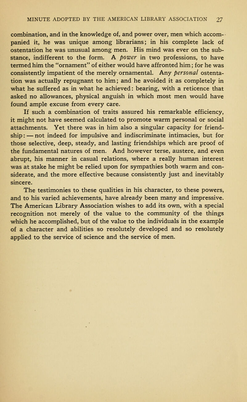 combination, and in the knowledge o£, and power over, men which accom- panied it, he was unique among librarians; in his complete lack of ostentation he was unusual among men. His mind was ever on the sub- stance, indifferent to the form. A power in two professions, to have termed him the ornament of either would have affronted him; for he was consistently impatient of the merely ornamental. Any personal ostenta- tion was actually repugnant to him; and he avoided it as completely in what he suffered as in what he achieved: bearing, with a reticence that asked no allowances, physical anguish in which most men would have found ample excuse from every care. If such a combination of traits assured his remarkable efficiency, it might not have seemed calculated to promote warm personal or social attachments. Yet there was in him also a singular capacity for friend- ship : — not indeed for impulsive and indiscriminate intimacies, but for those selective, deep, steady, and lasting friendships which are proof of the fundamental natures of men. And however terse, austere, and even abrupt, his manner in casual relations, where a really human interest was at stake he might be relied upon for sympathies both warm and con- siderate, and the more effective because consistently just and inevitably sincere. The testimonies to these qualities in his character, to these powers, and to his varied achievements, have already been many and impressive. The American Library Association wishes to add its own, with a special recognition not merely of the value to the community of the things which he accomplished, but of the value to the individuals in the example of a character and abilities so resolutely developed and so resolutely applied to the service of science and the service of men.