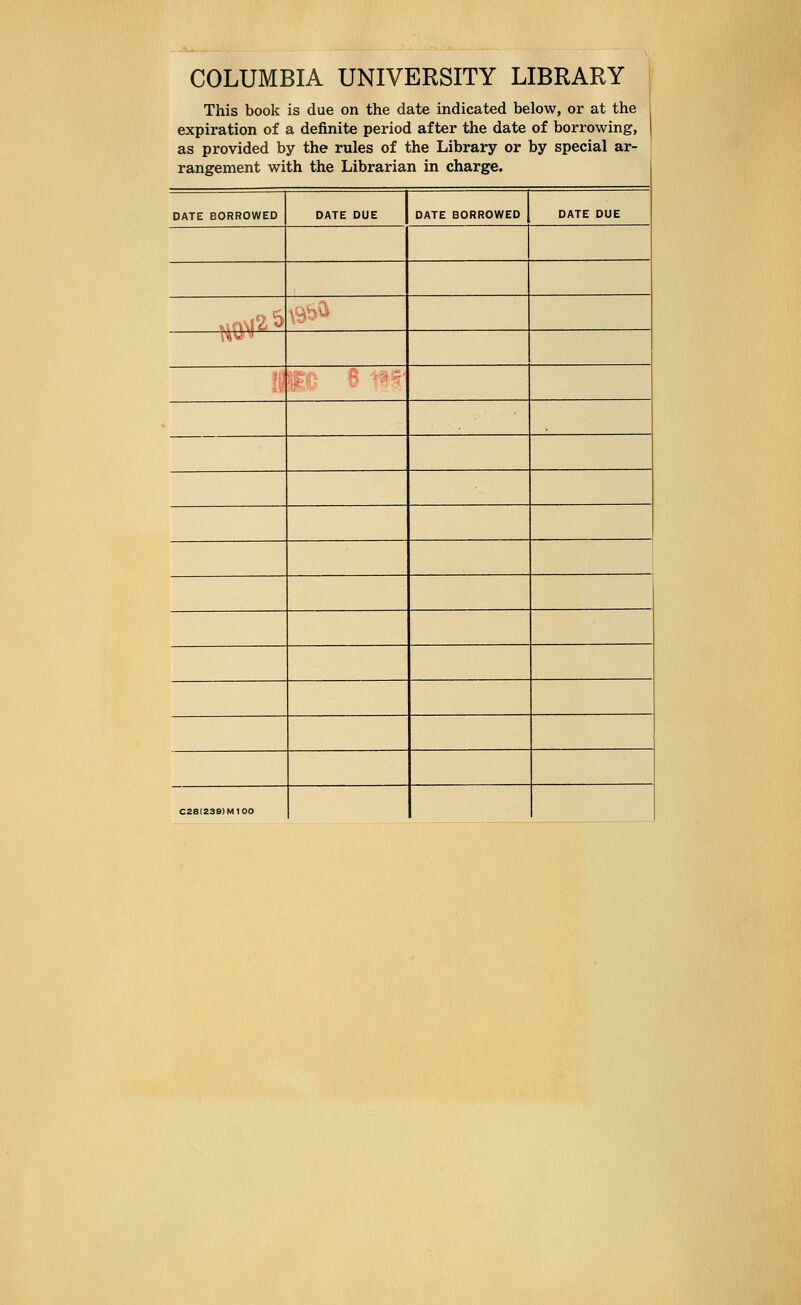 COLUMBIA UNIVERSITY LIBRARY This book is due on the date indicated below, or at the expiration of a definite period after the date of borrowing, as provided by the rules of the Library or by special ar- rangement with the Librarian in charge. DATE BORROWED DATE DUE DATE BORROWED DATE DUE , :':, '3' ■.„'•.■-,-  ■' '• C2e(23B)MtOO