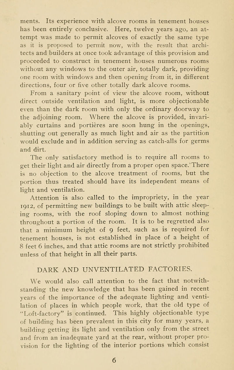 has been entirely conclusive. Here, twelve years ago, an at- tempt was made to permit alcoves of exactly the same type as it is proposed to permit now, with the result that archi- tects and builders at once took advantage of this provision and proceeded to construct in tenement houses numerous rooms without any windows to the outer air, totally dark, providing one room with windows and then opening from it, in different directions, four or five other totally dark alcove rooms. From a sanitary point of view the alcove room, without direct outside ventilation and light, is more objectionable even than the dark room with only the ordinary doorway to the adjoining room. Where the alcove is provided, invari- ably curtains and portieres are soon hung in the openings, shutting out generally as much light and air as the partition would exclude and in addition serving as catch-alls for germs and dirt. The only satisfactory method is to require all rooms to get their light and air directly from a proper open space.'There is no objection to the alcove treatment of rooms, but the portion thus treated should have its independent means of light and ventilation. Attention is also called to the impropriety, in the year 1912, of permitting new buildings to be built with attic sleep- ing rooms, with the roof sloping down to almost nothing throughout a portion of the room. It is to be regretted also that a minimum height of 9 feet, such as is required for tenement houses, is not established in place of a height of 8 feet 6 inches, and that attic rooms are not strictly prohibited unless of that height in all their parts. DARK AND UNVENTILATED FACTORIES. We would also call attention to the fact that notwith- standing the new knowledge that has been gained in recent years of the importance of the adequate lighting and venti- lation of places in which people work, that the old type of Loft-factory is continued. This highly objectionable type of building has been prevalent in this city for many years, a building getting its light and ventilation only from the street and from an inadequate yard at the rear, without proper pro- vision for the lighting of the interior portions which consist