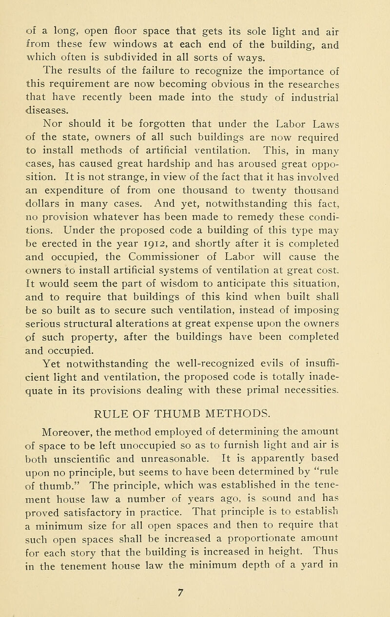 of a long, open floor space that gets its sole light and air from these few windows at each end of the building, and which often is subdivided in all sorts of ways. The results of the failure to recognize the importance of this requirement are now becoming obvious in the researches that have recently been made into the study of industrial diseases. Nor should it be forgotten that under the Labor Laws of the state, owners of all such buildings are now required to install methods of artificial ventilation. This, in many cases, has caused great hardship and has aroused great oppo- sition. It is not strange, in view of the fact that it has involved an expenditure of from one thousand to twenty thousand dollars in many cases. And yet, notwithstanding this fact, no provision whatever has been made to remedy these condi- tions. Under the proposed code a building of this type may be erected in the year 1912, and shortly after it is completed and occupied, the Commissioner of Labor will cause the owners to install artificial systems of ventilation at great cost. It would seem the part of wisdom to anticipate this situation, and to require that buildings of this kind when built shall be so built as to secure such ventilation, instead of imposing serious structural alterations at great expense upon the owners of such property, after the buildings have been completed and occupied. Yet notwithstanding the well-recognized evils of insuffi- cient light and ventilation, the proposed code is totally inade- quate in its provisions dealing with these primal necessities. RULE OF THUMB METHODS. Moreover, the method employed of determining the amount of space to be left unoccupied so as to furnish light and air is both unscientific and unreasonable. It is apparently based upon no principle, but seems to have been determined by rule of thumb. The principle, which was established in the tene- ment house law a number of years ago, is sound and has proved satisfactory in practice. That principle is to establish a minimum size for all open spaces and then to require that such open spaces shall be increased a proportionate amount for each story that the building is increased in height. Thus in the tenement house law the minimum depth of a yard in