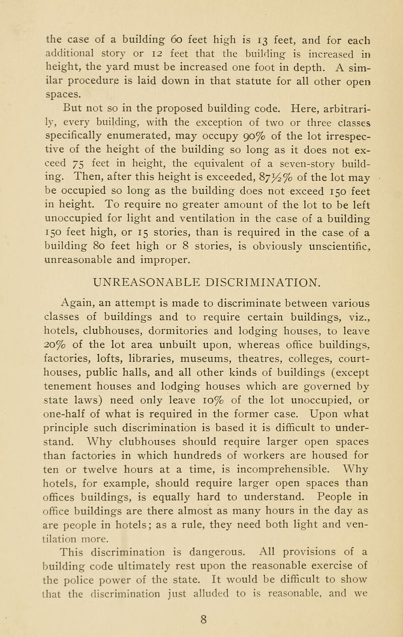 the case of a building 60 feet high is 13 feet, and for each additional story or 12 feet that the building is increased in height, the yard must be increased one foot in depth. A sim- ilar procedure is laid down in that statute for all other open spaces. But not so in the proposed building code. Here, arbitrari- ly, every building, with the exception of two or three classes specifically enumerated, may occupy 90% of the lot irrespec- tive of the height of the building so long as it does not ex- ceed 75 feet in height, the equivalent of a seven-story build- ing. Then, after this height is exceeded, 87*^% of the lot may be occupied so long as the building does not exceed 150 feet in height. To require no greater amount of the lot to be left unoccupied for light and ventilation in the case of a building 150 feet high, or 15 stories, than is required in the case of a building 80 feet high or 8 stories, is obviously unscientific, unreasonable and improper. UNREASONABLE DISCRIMINATION. Again, an attempt is made to discriminate between various classes of buildings and to require certain buildings, viz., hotels, clubhouses, dormitories and lodging houses, to leave 20% of the lot area unbuilt upon, whereas office buildings, factories, lofts, libraries, museums, theatres, colleges, court- houses, public halls, and all other kinds of buildings (except tenement houses and lodging houses which are governed by state laws) need only leave 10% of the lot unoccupied, or one-half of what is required in the former case. Upon what principle such discrimination is based it is difficult to under- stand. Why clubhouses should require larger open spaces than factories in which hundreds of workers are housed for ten or twelve hours at a time, is incomprehensible. Why hotels, for example, should require larger open spaces than offices buildings, is equally hard to understand. People in office buildings are there almost as many hours in the day as are people in hotels; as a rule, they need both light and ven- tilation more. This discrimination is dangerous. All provisions of a building code ultimately rest upon the reasonable exercise of the police power of the state. It would be difficult to show that the discrimination just alluded to is reasonable, and we