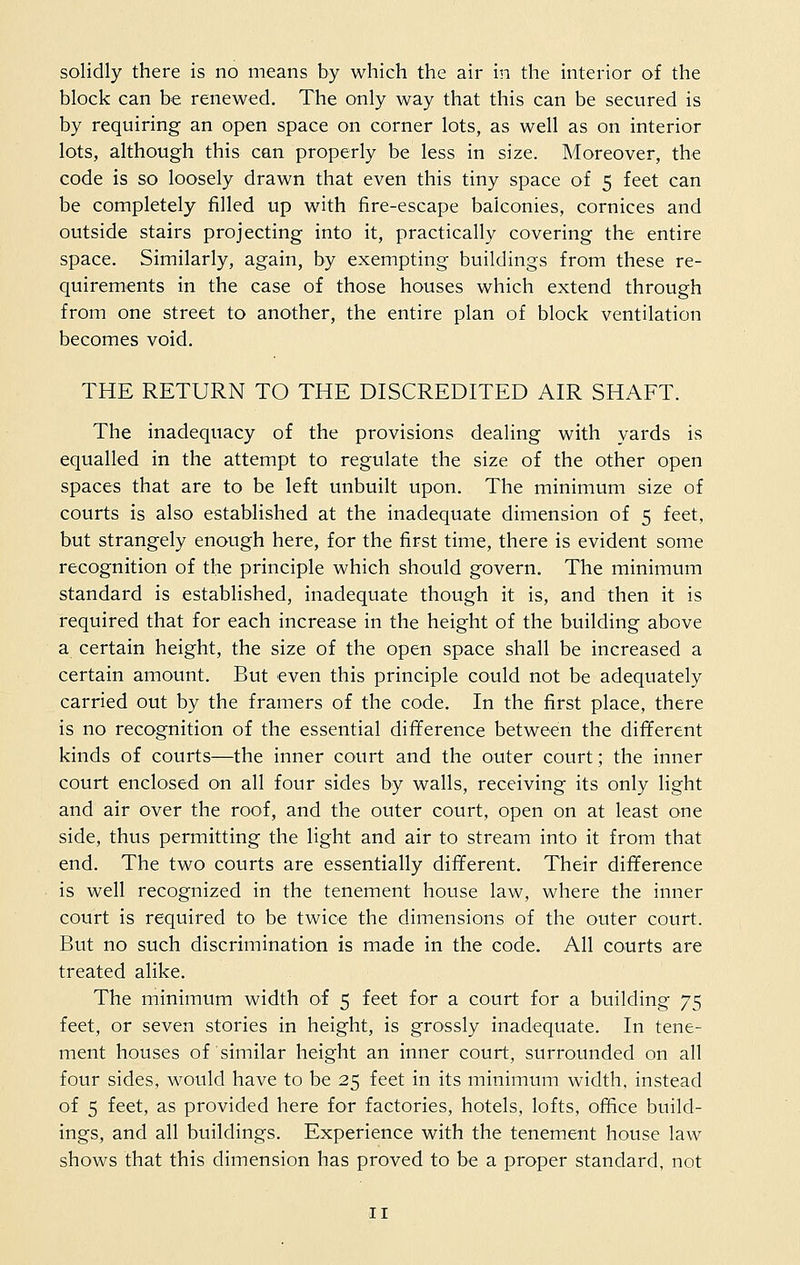 solidly there is no means by which the air in the interior of the block can be renewed. The only way that this can be secured is by requiring an open space on corner lots, as well as on interior lots, although this can properly be less in size. Moreover, the code is so loosely drawn that even this tiny space of 5 feet can be completely filled up with fire-escape balconies, cornices and outside stairs projecting into it, practically covering the entire space. Similarly, again, by exempting buildings from these re- quirements in the case of those houses which extend through from one street to another, the entire plan of block ventilation becomes void. THE RETURN TO THE DISCREDITED AIR SHAFT. The inadequacy of the provisions dealing with yards is equalled in the attempt to regulate the size of the other open spaces that are to be left unbuilt upon. The minimum size of courts is also established at the inadequate dimension of 5 feet, but strangely enough here, for the first time, there is evident some recognition of the principle which should govern. The minimum standard is established, inadequate though it is, and then it is required that for each increase in the height of the building above a certain height, the size of the open space shall be increased a certain amount. But even this principle could not be adequately carried out by the framers of the code. In the first place, there is no recognition of the essential difference between the different kinds of courts—the inner court and the outer court; the inner court enclosed on all four sides by walls, receiving its only light and air over the roof, and the outer court, open on at least one side, thus permitting the light and air to stream into it from that end. The two courts are essentially different. Their difference is well recognized in the tenement house law, where the inner court is required to be twice the dimensions of the outer court. But no such discrimination is made in the code. All courts are treated alike. The minimum width of 5 feet for a court for a building 75 feet, or seven stories in height, is grossly inadequate. In tene- ment houses of similar height an inner court, surrounded on all four sides, would have to be 25 feet in its minimum width, instead of 5 feet, as provided here for factories, hotels, lofts, office build- ings, and all buildings. Experience with the tenement house law shows that this dimension has proved to be a proper standard, not