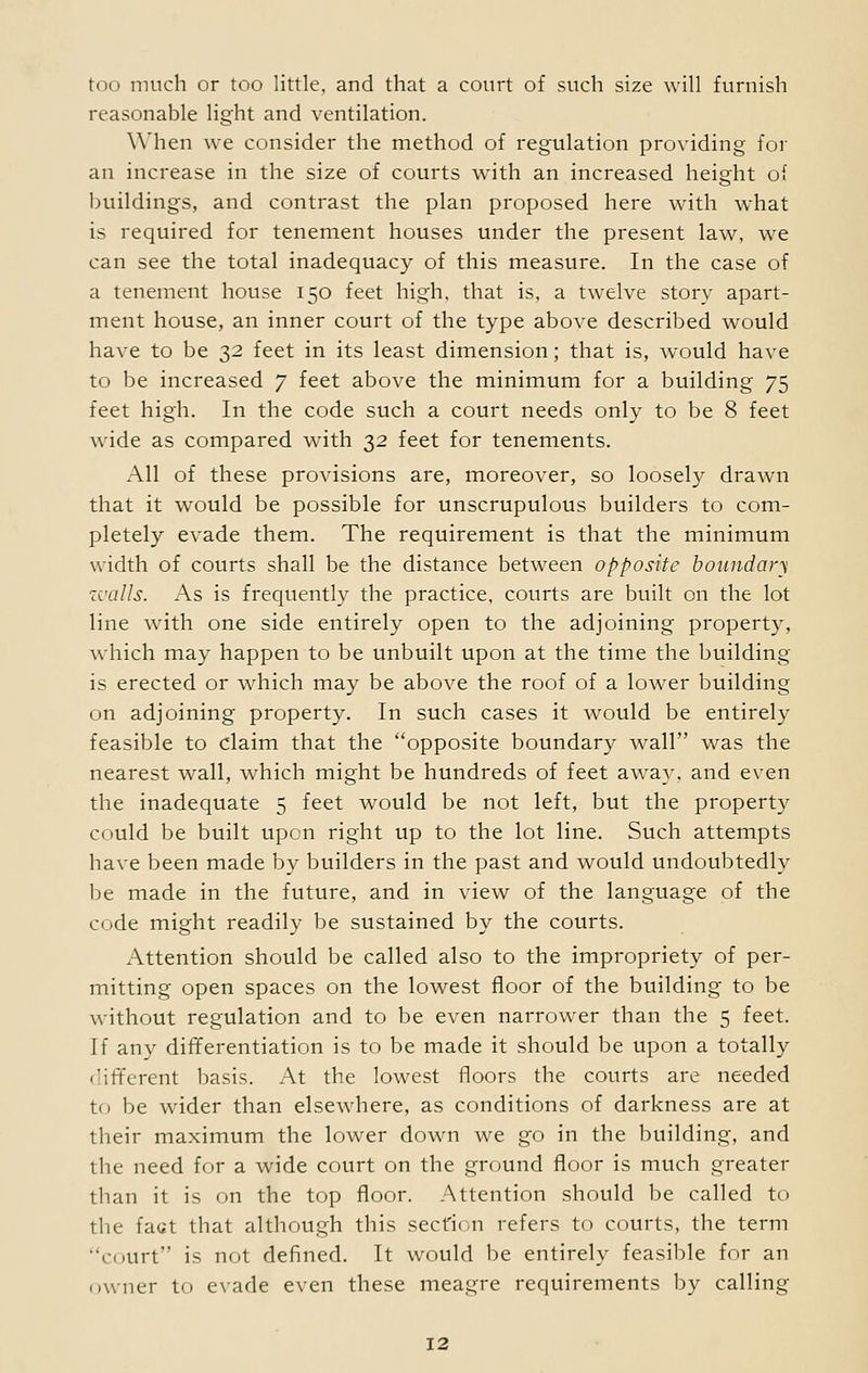 reasonable light and ventilation. When we consider the method of regulation providing for an increase in the size of courts with an increased height of buildings, and contrast the plan proposed here with what is required for tenement houses under the present law, we can see the total inadequacy of this measure. In the case of a tenement house 150 feet high, that is, a twelve story apart- ment house, an inner court of the type above described would have to be 32 feet in its least dimension; that is, would have to be increased 7 feet above the minimum for a building 75 feet high. In the code such a court needs only to be 8 feet wide as compared with 32 feet for tenements. All of these provisions are, moreover, so loosely drawn that it would be possible for unscrupulous builders to com- pletely evade them. The requirement is that the minimum width of courts shall be the distance between opposite boundary walls. As is frequently the practice, courts are built on the lot line with one side entirely open to the adjoining property, which may happen to be unbuilt upon at the time the building is erected or which may be above the roof of a lower building on adjoining property. In such cases it would be entirely feasible to claim that the opposite boundary wall was the nearest wall, which might be hundreds of feet away, and even the inadequate 5 feet would be not left, but the property could be built upon right up to the lot line. Such attempts have been made by builders in the past and would undoubtedly be made in the future, and in view of the language of the code might readily be sustained by the courts. Attention should be called also to the impropriety of per- mitting open spaces on the lowest floor of the building to be without regulation and to be even narrower than the 5 feet. If any differentiation is to be made it should be upon a totally different basis. At the lowest floors the courts are needed to be wider than elsewhere, as conditions of darkness are at their maximum the lower down we go in the building, and the need for a wide court on the ground floor is much greater than it is on the top floor. Attention should be called to the fact that although this secfi< n refers to courts, the term court is not defined. It would be entirely feasible for an owner to evade even these meagre requirements by calling