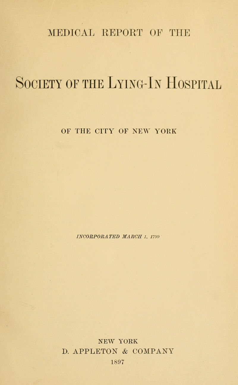 MEDICAL REPORT OF THE Society of the Lying-In Hospital OF THE CITY OF NEW YORK INCORPORATED MARGE 1, 1799 I^EW YORK D. APPLETON & COMPANY 1897