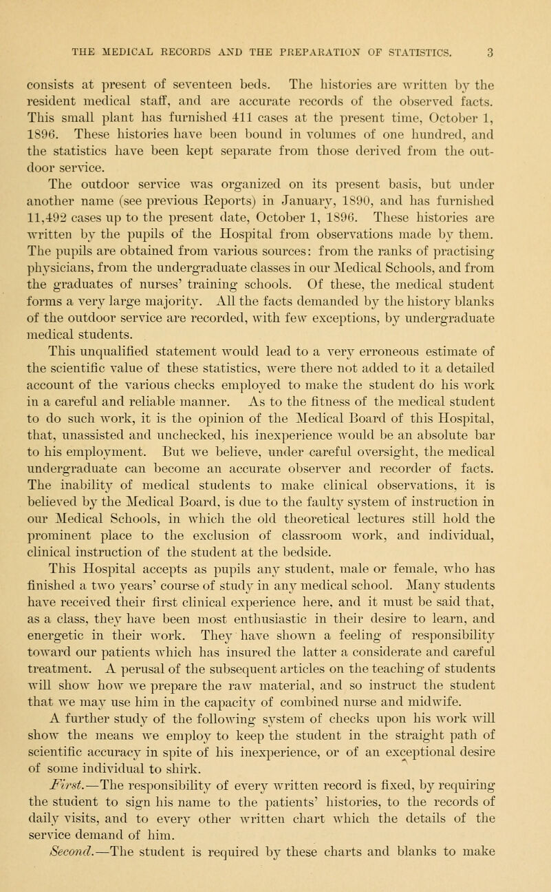 consists at present of seventeen beds. The histories are written by the resident medical staff, and are accurate records of the observed facts. This small plant has furnished 411 cases at the present time, October 1, 1896. These histories have been bound in volumes of one hundred, and the statistics have been kept separate from those derived from the out- door ser\ice. The outdoor service was organized on its present basis, but under another name (see previous Reports) in January, 1890, and has furnished 11,-492 cases up to the present date, October 1, 1896. These histories are written by the pupils of the Hospital from observations made by them. The pupils are obtained from various sources: from the ranks of practising physicians, from the undergraduate classes in our Medical Schools, and from the graduates of nurses' training schools. Of these, the medical student forms a very large majority. All the facts demanded by the history blanks of the outdoor service are recorded, with few exceptions, by undergraduate medical students. This unqualified statement would lead to a very erroneous estimate of the scientific value of these statistics, were there not added to it a detailed account of the various checks emplo3^ed to make the student do his work in a careful and reliable manner. As to the fitness of the medical student to do such work, it is the opinion of the Medical Board of this Hospital, that, unassisted and unchecked, his inexperience would be an absolute bar to his employment. But we believe, under careful oversight, the medical undergraduate can become an accurate observer and recorder of facts. The inability of medical students to make clinical observations, it is believed by the Medical Board, is due to the faulty system of instruction in our Medical Schools, in which the old theoretical lectures still hold the prominent place to the exclusion of classroom work, and indi^i[dual, clinical instruction of the student at the bedside. This Hospital accepts as pupils any student, male or female, who has finished a two years' course of study in any medical school. Many students have received their first clinical experience here, and it must be said that, as a class, they have been most enthusiastic in their desire to learn, and energetic in their work. They have shown a feeling of responsibility toward our patients which has insured the latter a considerate and careful treatment. A perusal of the subsequent articles on the teaching of students will show how we prepare the raw material, and so instruct the student that we may use him in the capacity of combined nurse and midwife. A further study of the following sj^stem of checks upon his work will show the means we employ to keep the student in the straight path of scientific accuracy in spite of his inexperience, or of an exceptional desire of some individual to shirk. First.—The responsibility of every written record is fixed, by requiring the student to sign his name to the patients' histories, to the records of daily visits, and to every other written chart which the details of the service demand of him. Second.—The student is required by these charts and blanks to make