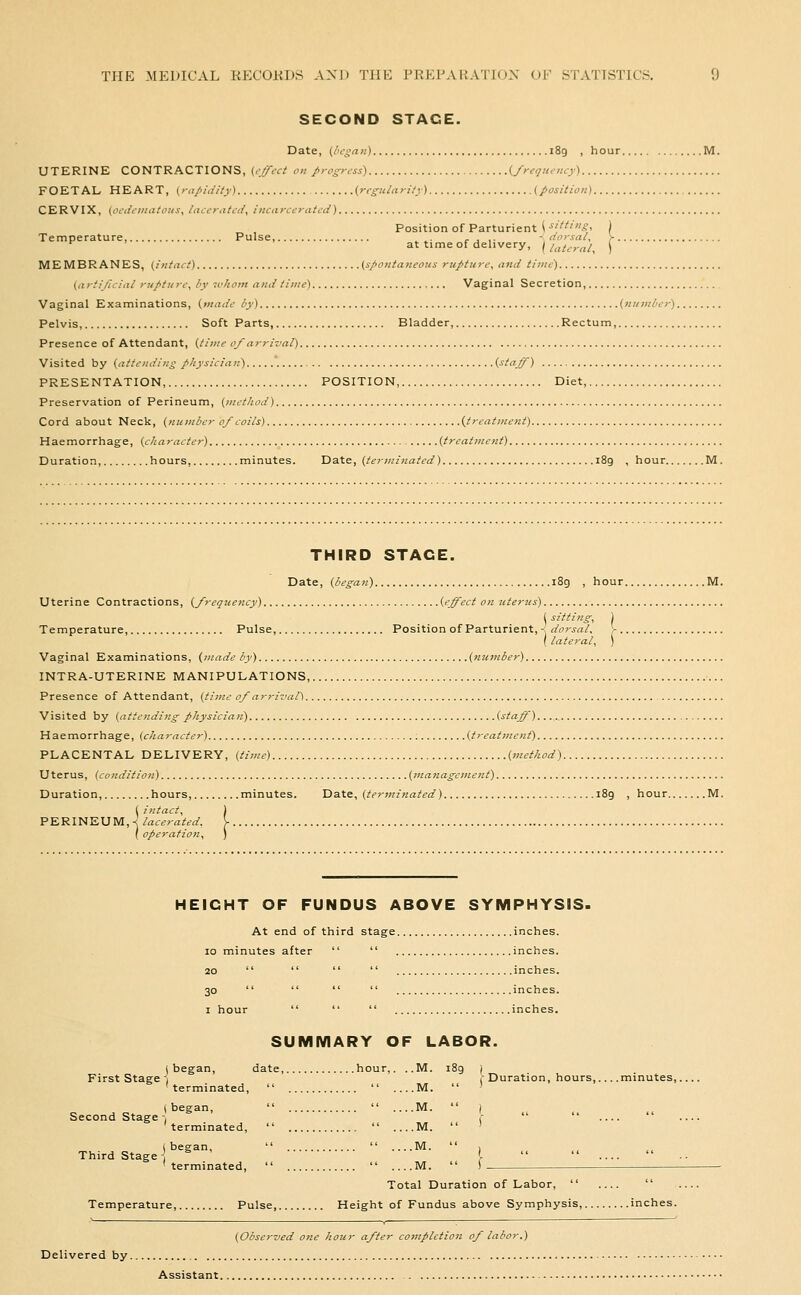 SECOND STAGE. Date, (lit'san) 189 , hour UTERINE CONTRACTIONS, (i-j/cci on progress) i^/requcncy) FOETAL HEART, (.rapidity) {regularity) (position) CERVIX, {oedeinatous, Ineerated, incarcerated) Position of Parturient -^f^''.?' Temperature, Pulse, ^ ^. r . ,- < dorsal, at time of delivery, \ lat^-nl, MEMBRANES, (intact) (spontaneous rupture, and time) (arti/icial rupture, by luhom and time) Vaginal Secretion, Vaginal Examinations, {made by) (number) Pelvis, Soft Parts, Bladder, Rectum, Presence of Attendant, {time ojarrival) Visited by (attendino physician)  (staff) PRESENTATION, POSITION, Diet, Preservation of Perineum, (method) Cord about Neck, (number 0/coils) (treatment) Haemorrhage, (character) (treatment) Duration, hours, minutes. Date, (terminated) 189 , hour M. THIRD STAGE. Date, (began) i8g , hour M. Uterine Contractions, (frequency) (effect on uterus) ( sitting, ) Temperature, Pulse, Position of Parturient, -s dorsal. , -s dors ( lateral. Vaginal Examinations, {made by) (number) INTRA-UTERINE MANIPULATIONS, Presence of Attendant, (time 0/arrival) -.. Visited by (attending physician) (staff) Haemorrhage, (character) (treattnent) PLACENTAL DELIVERY, (time) (method) Uterus, (condition) (management) Duration, hours, minutes. Date, (terminated) i8g , hour. PERI ( intact, ) N E U M, -^ lacerated, V . { operation, ) HEIGHT OF FUNDUS ABOVE SYMPHYSIS. At end of third stage inches. 10 minutes after   inches. 20     inches. 30     inches. I hour    inches. SUMMARY OF LABOR. (began, date, hour,. ..M. i8g ) First Stage 1 .Duration, hours,... .minutes, terminated,   ....M.  ' (began,   M.  ) Second Stage-. .■   ' terminated,   ....M.  ' Third Stage j (began,   M.  , ^^ ^^ ^^ terminated,   ....M.  ) Total Duration of Labor,   Temperature, Pulse Height of Fundus above Symphysis, inches. (Observed one hour after completion of labor.) Delivered by Assistant