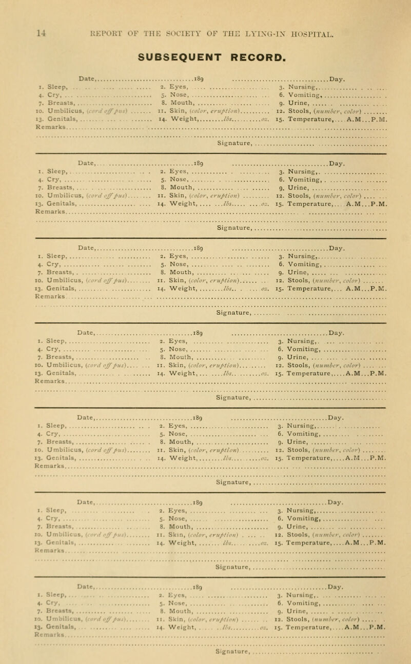 SUBSEQUENT RECORD. Date, 189 Day. I. Sleep, 2. Eyes, 3. Nursing, 4. Cry 5. Nose, 6. Vomiting, 7. Breasts 8. Mouth, 9. Urine 10. Umbilicus, (r:'r(i'<>^/«j) 11. Skin, i<i>/<?r, tv«///('«) 12. Stools, {/illt/i/'cr, co/or) . 13. Genitals, 14. Weight, /is <>=. 15. Temperature, A.M.. Remarks Signature, Date, I. Sleep, 4- Cry, 7. Breasts 10. Umbilicus, ((.vri/^i^/z/i). 13. Genitals, Remarks .Day. 2. Eyes, ... 3. Nursing, 5. Nose 6. Vomiting, 8. Mouth 9. Urine, II. Skin, (((VV;-, tv-/////()«) 12. Stools, («;c;///'tv, <()/(v) 14. Weight, //'i I'z. 15. Temperature,.. A.M...P.M. Signature, Da: .Day. I. Sleep, 4- Cry, 7. Breasts, 10. Umbilicus, (iDrrt'^^/«j). 13. Genitals, Remarks 2. Eyes, 3. Nursing, ... 5. Nose, 5. Vomiting, 8. Mouth, 9. Urine, II. Skin, (coiof, f>tiJ>tio)i) 12. Stools, (iitiiiilicr, color) 14. Weight, lbs o'^. 15. Temperature,... A.M...P.M. Signature, Date, I. Sleep 4- Cry 7. Breasts, 10. Mmh'xWcus, {co7-ii oJ/'/iis). 13. Genitals, Remarks 189 Day. 2. Eyes, 3. Nursing, 5. Nose, 6. Vomiting, 8. Mouth, 9. Urine, II. SV.\n, (color, crii/'tion) 12. Stools, (iniiiibcr, coloi) 14. Weight, ll's.. oz. 15. Temperature, A.M...P.M. Signature, Dale 1. Sleep, 4- Cry 7. Breasts, 10. XJmh'xl'xcMS, {cord oJjTpus). 13. Genitals Remarks .Day. 2. Eyes, 3. Nursing, 5. Nose, 6. Vomiting, 8. Mouth, 9. Urine, II. Skin, (color, eruption) 12. Stools, (iiuiiilcr, color) 14. Weight, lis (':.. 15. Temperature, A.M...P.M. Signature, DaU, .Day. I. Sleep, 4- Cry 7. Breasts, 10. Umbilicus, (f(»»-//<j^/»//). 13. Genitals, .. . Remarks 2. Eyes, 3. Nursing, 5. Nose 6. Vomiting, 8. Mouth, g. Urine, II. Skin, {< olor, criiplioii) 12. Stools, (iiiiiiibcr, color) 14. Weight, lbs o:;. 15. Temperature, A.M. Signature, Date, I. Sleep, ... 4- Cry, 7. Breasts 10. Umbitlcut, (cordoff Jiui). 13. Genitals, Remarks .Day. 2. Eyes, 3. Nursing,. ... 5. Nose, 6. Vomiting, .... 8. Mouth g. Urine, II. S\i'\n, (color, eruption) 12. Stools, (;/;/«//'(■ 14. Weight lbs oz. 15. Temperature,. color) .A.M. .P.M.