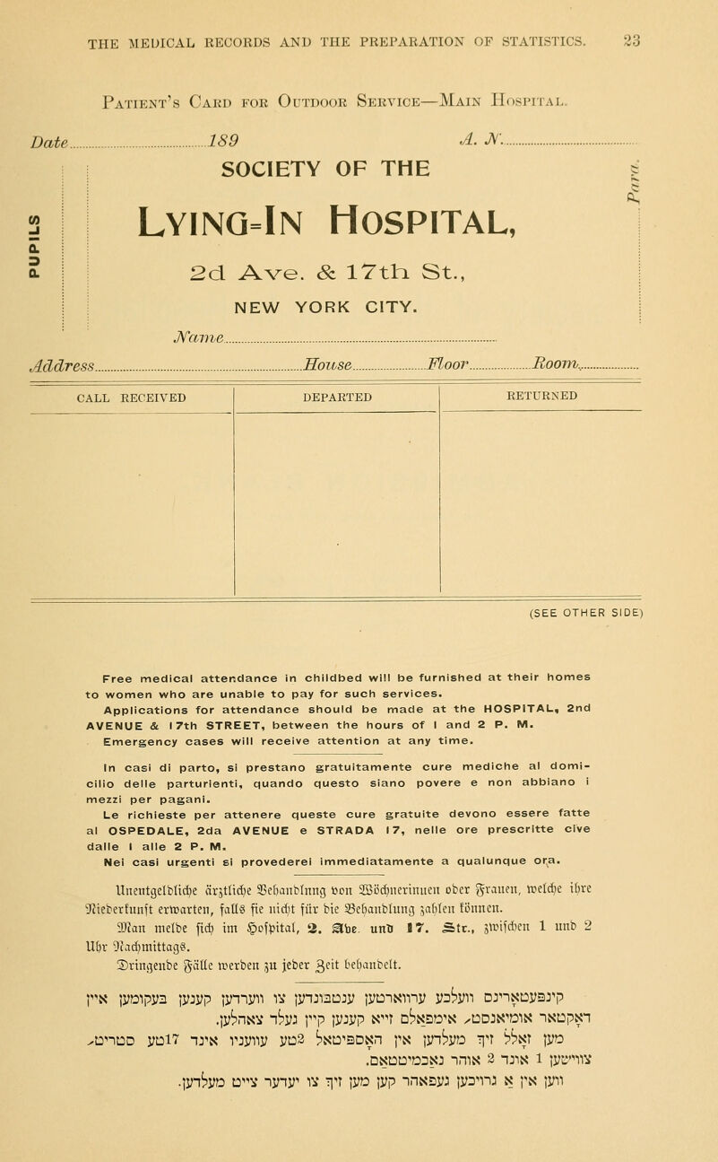 Patient's Cakd for Outdoor Service—Main Hospital. Date 189 A. JV'.. SOCIETY OF THE Lyinq=In Hospital, « 2d Ave. & ITthi St., NEW YORK CITY. JSfame Address House Moor Boom.,. (SEE OTHER SIDE) Free medical attendance in childbed will be furnished at their homes to women who are unable to pay for such services. Applications for attendance should be made at the HOSPITAL, 2nd AVENUE & 17th STREET, between the hours of I and 2 P. M. Emergency cases will receive attention at any time. In casi di parto, si prestano gratuitamente cure mediche at domi- cilio delle parturienti, quando questo siano povere e non abbiano i mezzi per pagani. Le richieste per attenere queste cure gratuite devono essere fatte al OSPEDALE, 2da AVENUE e STRADA 17, nelle ore prescritte cive dalle I alle 2 P. M. Nei casi urgenti si provederei immediatamente a qualunque or^a. Unentgelbltd^e (irstltcfte 3Sefianbtnng tion 2Bocf)nerinuen ober graiim, treldje ibre 'Jfieberfunft erwarten, fallg fie iud;t fiir bte SSe^anbluug jablen fi5nnen. Tim melbe fidj im §of»)ital, 2. ^be. unti IT. Stc, i\v\\&)Q\\ 1 unb 2 U&r 9?ac^mtttag§. Sringeitbe gcitte icerben ju jeber ^fit be^anbelt. ^n^-it3D yni7 nj'-x rjyiiy yn3 ^xto^siDxn j\s \vhv^:) Tin 'i?^^ |yo •lyn^yo :3^ nyny^ iv T]n lyo \v? '\r]i^^Vi^ ly^^nj x px |yn