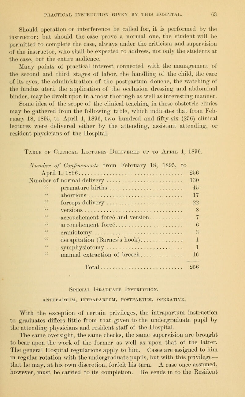 Should operation or interference be called for, it is performed by the instructor; but should the case prove a normal one, the student will be ])ermitted to complete the case, always under the criticism and supervision of the instructor, who shall be expected to address, not only the students at the case, but the entire audience. Many points of ])ractical interest connected with the management of the second and third stages of labor, the handling of the child, the care of its eyes, the administration of the postpartum douche, the watching of the fundus uteri, the application of the occlusion dressing and abdominal binder, may be dwelt upon in a most thorough as well as interesting manner. Some idea of the scope of the clinical teaching in these obstetric clinics may be gathered from the following table, which indicates that from Feb- ruary 18, 1895, to April 1, 1896, two hundred and fifty-six (256) clinical lectures were delivered either by the attending, assistant attending, or resident physicians of the Hospital. Table of Clinical Lectures Delivered up to April 1, 1896. Numher of Confinements from February 18, 1895, to April 1, 1896 256 Number of normal delivery 130 premature births 45 abortions 17 forceps delivery 22 versions 8 accouchement force and version T accouchement force 6 craniotomy 3 decapitation (Barnes's hook) 1 symphysiotomy 1 manual extraction of breech 16 Total 256 Special Graduate Instruction, antepartum, intrapartum, postpartum, operative. With the exception of certain privileges, the intrapartum instruction to graduates differs little from that given to the undergraduate pupil by the attending physicians and resident staff of the Hospital. The same oversight, the same checks, the same supervision are brought to bear upon the work of the former as well as upon that of the latter. The general Hospital regulations apply to him. Cases are assigned to him in regular rotation with the undergraduate pupils, but with this privilege— that he may, at his own discretion, forfeit his turn. A case once assumed, however, must be carried to its completion. He sends in to the Resident