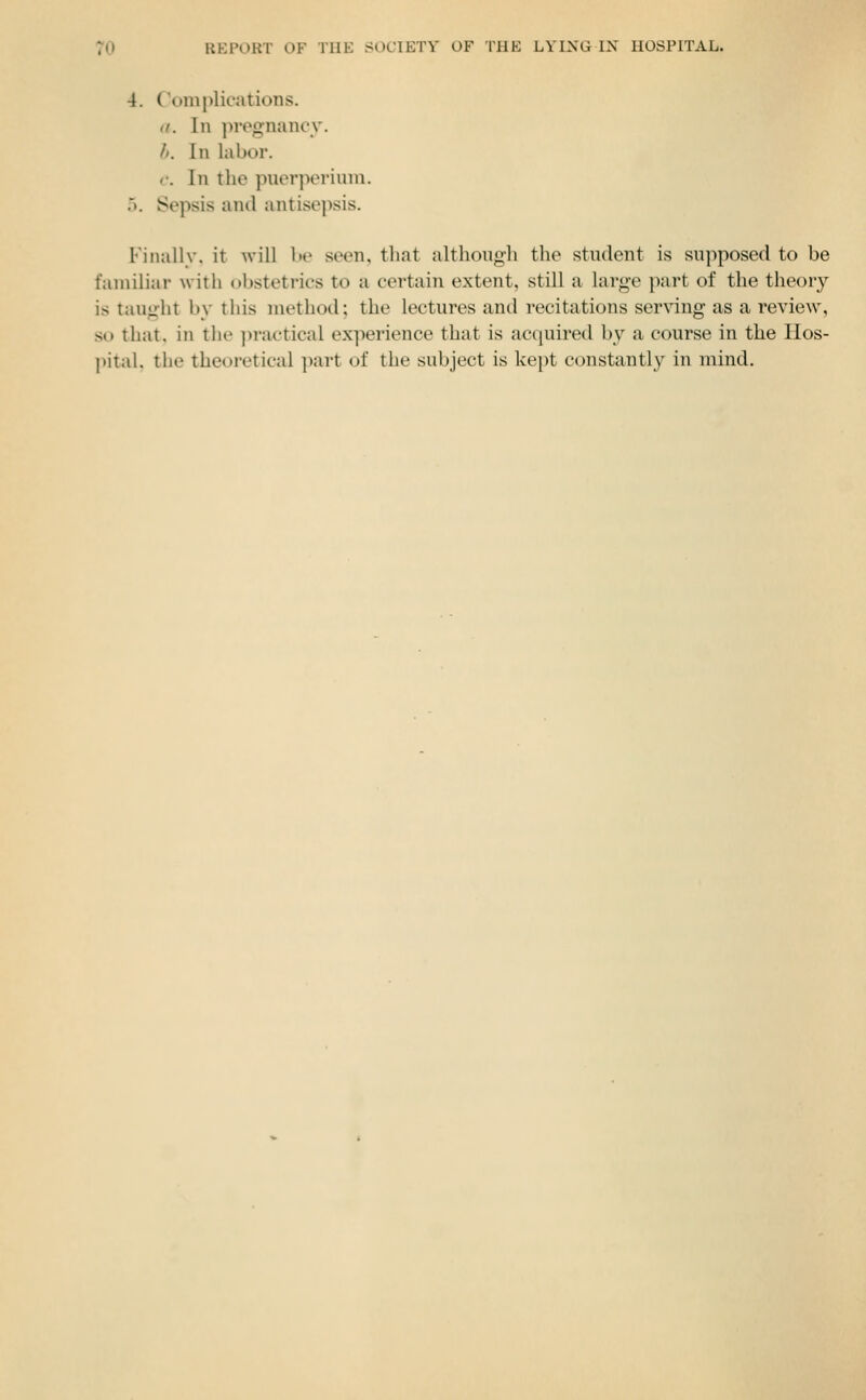 4. C'om[)licatioiis. <i. In pregnancy. h. In labor. c. In the puerjieriuni. 5. Sepsis and antisepsis. Fiiuillv, it will lie seen, that although the student is supposed to be familiar with obstetrics to a certain extent, still a large part of the theory is taught by this method; the lectures and recitations ser\'ing as a review, so that, in the ])rac-tical ex]ierience that is acquired by a course in the Hos- pital, the theoretical ]mrt of the subject is kept constantly in mind.