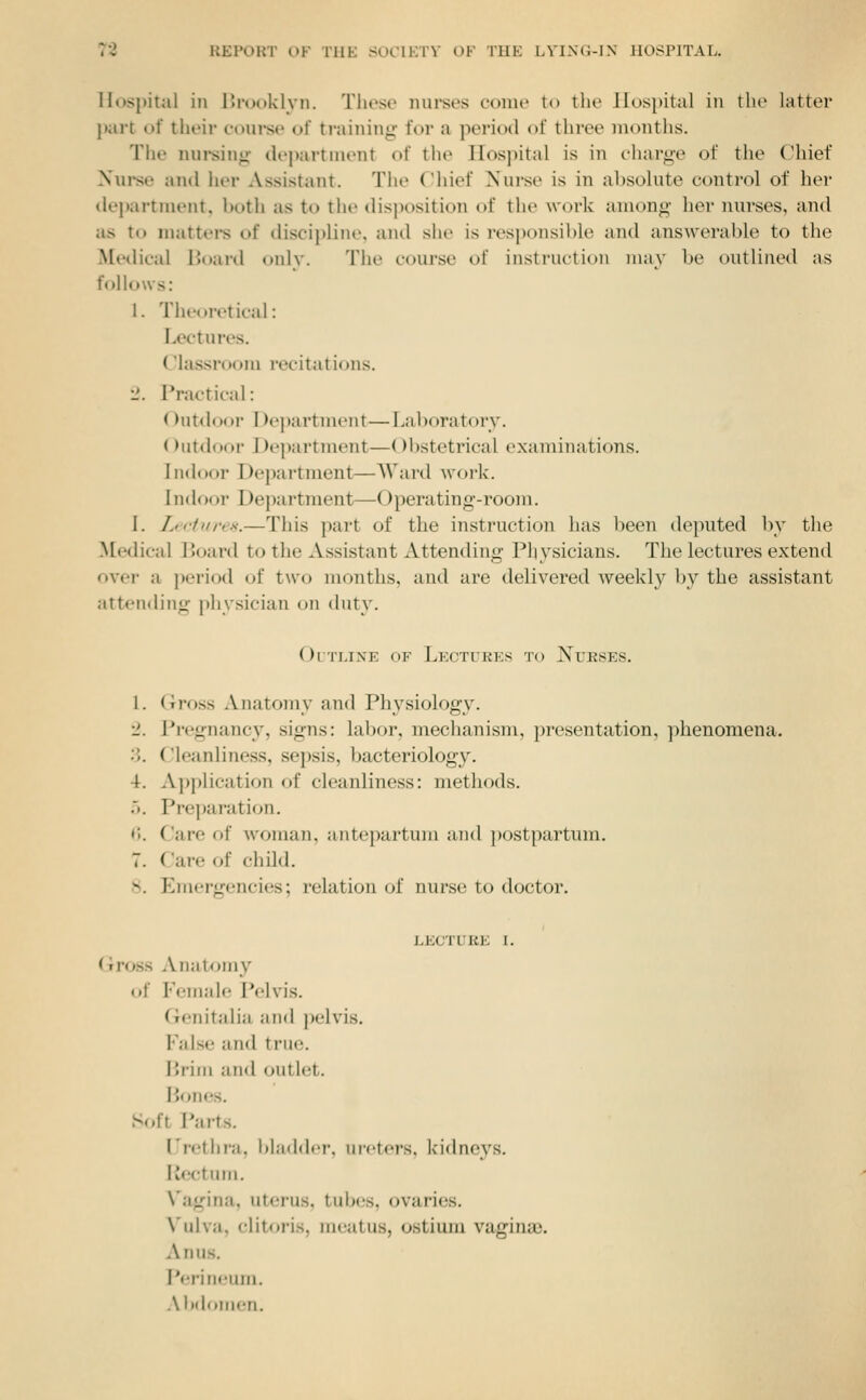 Hospital ill r>i-u(.)klyn. Those mirses come to the Jlospital in the latter part of tlieir coui*se of training for a period of three months. The niirsin*: department of the Hospital is in charge of the Chief Nurse and her Assistant. The Chief Nurse is in absolute control of her dei)artment, both as to the disposition of the work among her nurses, and as to mattei*s of disci])line, and she is responsi])le and answerable to the Meilical IJoard only. The course of instruction may be outlined as follows: 1. Theoretical: Lectures. Classroom recitations. 1'. Practical: ()utdoor I)ej)artment—Laboratory. ()utdoor l)ej)artment—()l)stetrical examinations. Indoor Department—AVard work. Indoor Department—Operating-room. 1. Lictiii'is.—This part of the instruction has been deputed l)y the Medical Board to the Assistant Attending Physicians. The lectures extend over a ])eriod of two months, and are delivered weekly ])y the assistant attending [)hysician on duty. OiTLixE OF Lectures to Nueses. 1. Gross Anatomy and Physiology. '1. Pregnancy, signs: labor, mechanism, ])resentation, phenomena. 3. Cleanliness, sepsis, bacteriology. 4. A})plication of cleanliness: methods. .». Pre])aration. «;. Care of woman, antepartum and })ostpartum. 7. Care of child. 8. Emergencies; relation of nurse to doctor. LECTURE I. Gross Anatomy of Female Pelvis. Genitalia and pelvis. False and true. Brim and outlet. Bones. Soft Parts. Urethra. l)l;i(ld<>r. ui-eters, Icidneys. Rectum. Vagina, uterus, tubes, ovaries. Vulva, clitoris, meatus, ostium vagina;. Anus. Perineum. Abdomen.