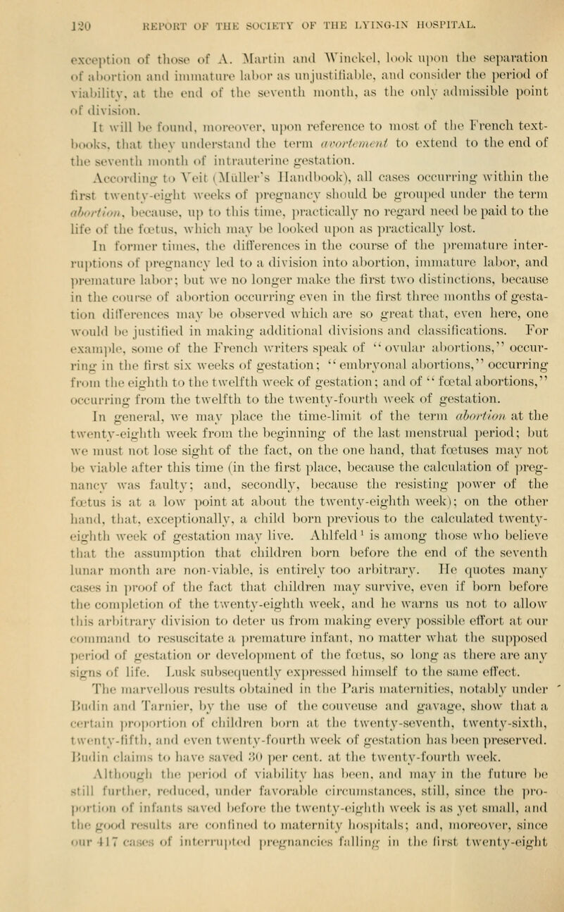 exception of tliose of A. ^lartin aiul AViiickel, look upon the separation of abortion and immature labor as unjnstiiiable, and consider the period of viability, at the end of the seventh month, as the only admissible point of division. It will be found, moreover, upon reference to most of the French text- books, that thev understand the term acoriemeni to extend to the end of the seventh month of intrauterine gestation. Afcordinu- ti> A>it (^[idler's Handbook), all cases occurring- within the first t\venty-eig-ht weeks of ]ireg-nancy should be grou[)ed under the term ahortion, because, uj) to this tinu\ })ractically no i-egai'd need be paid to the life of the fVetns, which may be looked upon as practically lost. In former times, the ditferences in the course of the prenuitni'c inter- ru])tions of pregnancy led to a division into abortion, immature labor, and ])i-emature lal)or; but Ave no longer make the first two distinctions, because in the coui-se of abortion occurring even in the first three months of gesta- tion differences may be observed which are so great that, even here, one would be jnstified in making additional divisions and classi 11 cations. For exam])le, some of the French writers speak of ovular aboi-tions, occur- ring in the first six weeks of gestation;  embryonal abortions, occurring from the eighth to the twelfth week of gestation; and of  fa?tal abortions, occurrino; from the twelfth to the twentv-fourth Aveck of gestation. In general, Ave may place the time-limit of the term ah(>iilo)i at the twenty-eighth Aveek from the beginning of the last menstrual period; but Ave nuist not lose sight of the fact, on the one hand, that foetuses may not be vialjle after this time (in the first place, because the calculation of ju'eg- nancy Avas faulty; and, secondly, because the resisting jxnver of the foetus is at a Ioav point at about the tAvonty-eighth Aveek); on the other hand, that, exceptionally, a child born previous to the calculated tAvent}'- eighth AA^eek of gestation may live. Ahlfeld^ is among those who believe that tlie assum]ition that children born before the end of the seventh lunar month are non-viable, is entirely too arbitrary. He quotes many cases in ]iroof of the fact that children may survive, even if born before the com])letion of the twenty-eighth Aveek, and he warns us not to allow tliis arlntrary division to deter us from making every possible effort at our command to resuscitate a premature infant, no matter Avhat the supposed period of gestation or develo])ment of the fcetus, so long as there are any signs of life. Lusk subsecpiently expressed himself to the same effect. The marvellous results obtained in the Paris nuiternities, notably under Hudin and Tarnier, by the use of the couA'euse and gavage, show that a cei'tiun pro])oi'tion of children born at the twenty-seventh, twenty-sixth, twcnty-lifth, and even twenty-fourth Aveek of gestation has been preserA'ed, l>udin claims to have saved ;;(i jx-r cent, at the tAventy-fouiMi week. Although the ]»eri(jd of viai)ilitv has been, and may in the future be still further, reduced, undei- favorabh! ciirumstances, still, since the pro- portion of iidanls saved befoic the tAventy-eighth Aveek is as yet small, and the good r(;sults are eonlined to maternity hospitals; and, monjover, since our 417 cases of interrupted pregnancies falling in the lirst twenty-eight