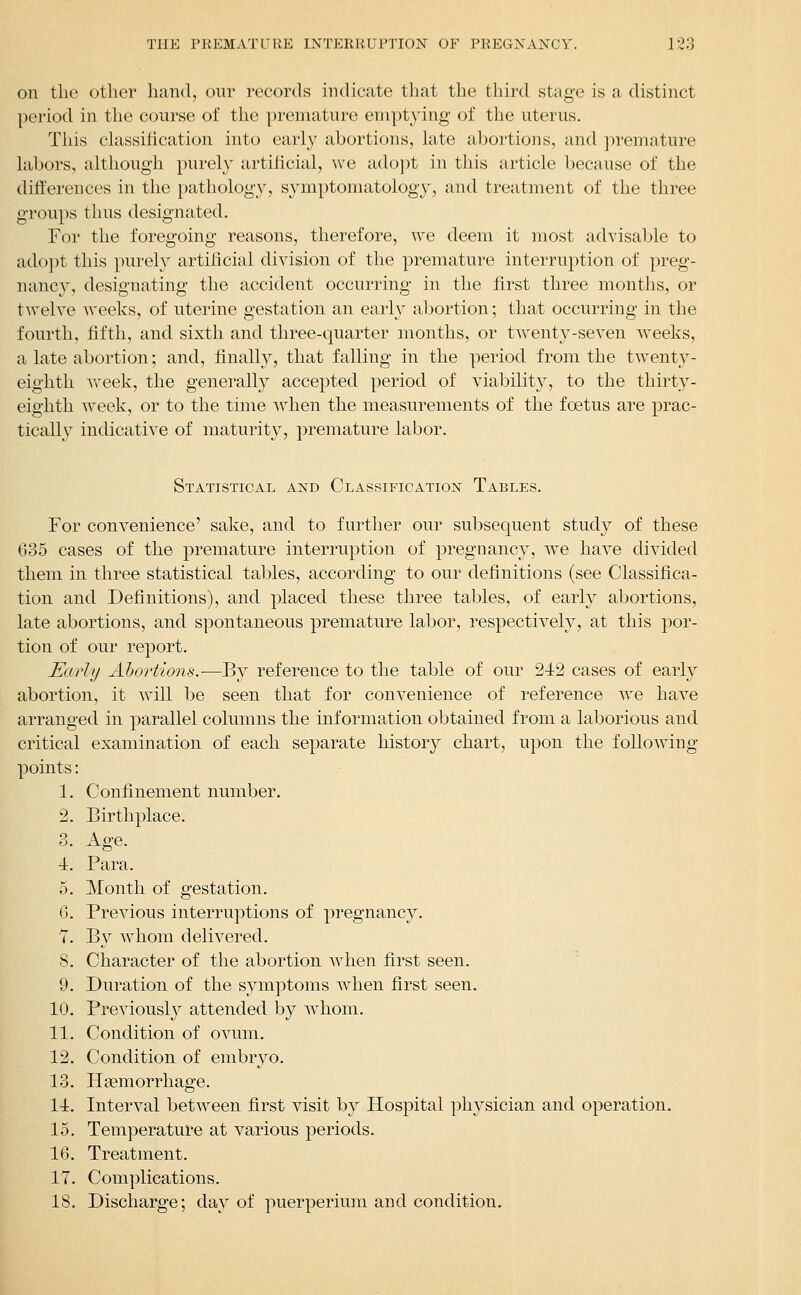 Oil the other hand, our records indicate that the third stage is a distinct period in the course of the premature enipt34ng' of the uterus. This chissification into early abortions, late abortions, and premature labors, although purely artificial, we ado])t in this article because of the differences in the pathology, s3miptomatology, and treatment of the three groups thus designated. For the foregoing reasons, therefore, we deem it most advisable to adopt this purely artilicial division of the premature interruption of preg- nancy, designating the accident occurring in the first three months, or twelve weeks, of uterine gestation an early abortion; that occurring in the fourth, fiftli, and sixth and three-quarter months, or twenty-seven weeks, a late abortion; and, finally, that falling in the period from the twent}^- eightli week, the generally accepted period of viability, to the thirty- eighth week, or to the time Avhen the measurements of the foetus are prac- tically indicative of maturity, premature labor. Statistical and Classification Tables. For convenience' sake, and to further our subsequent study of these 635 cases of the premature interruption of pregnancy, we have divided them in three statistical tables, according to our definitions (see Classifica- tion and Definitions), and placed these three tables, of early abortions, late abortions, and spontaneous premature labor, respectively, at this por- tion of our report. Early Ahortions.—By reference to the table of our 212 cases of early abortion, it will be seen that for convenience of reference Ave have arranged in parallel columns the information obtained from a laborious and critical examination of each separate history chart, upon the following points: 1. Confinement number. 2. Birthplace. 3. Age. ■i. Para. 5. Month of gestation. G. Previous interruptions of pregnancy. 7. By whom delivered. 8. Character of the abortion when first seen. 9. Duration of the symptoms when first seen. 10. Previously attended by whom. 11. Condition of ovum. 12. Condition of embryo. 13. Haemorrhage. li. Interval between first visit by Hospital physician and operation. 15. Temperature at various periods. 16. Treatment. 17. Complications. IS. Discharge; day of puerperium and condition.