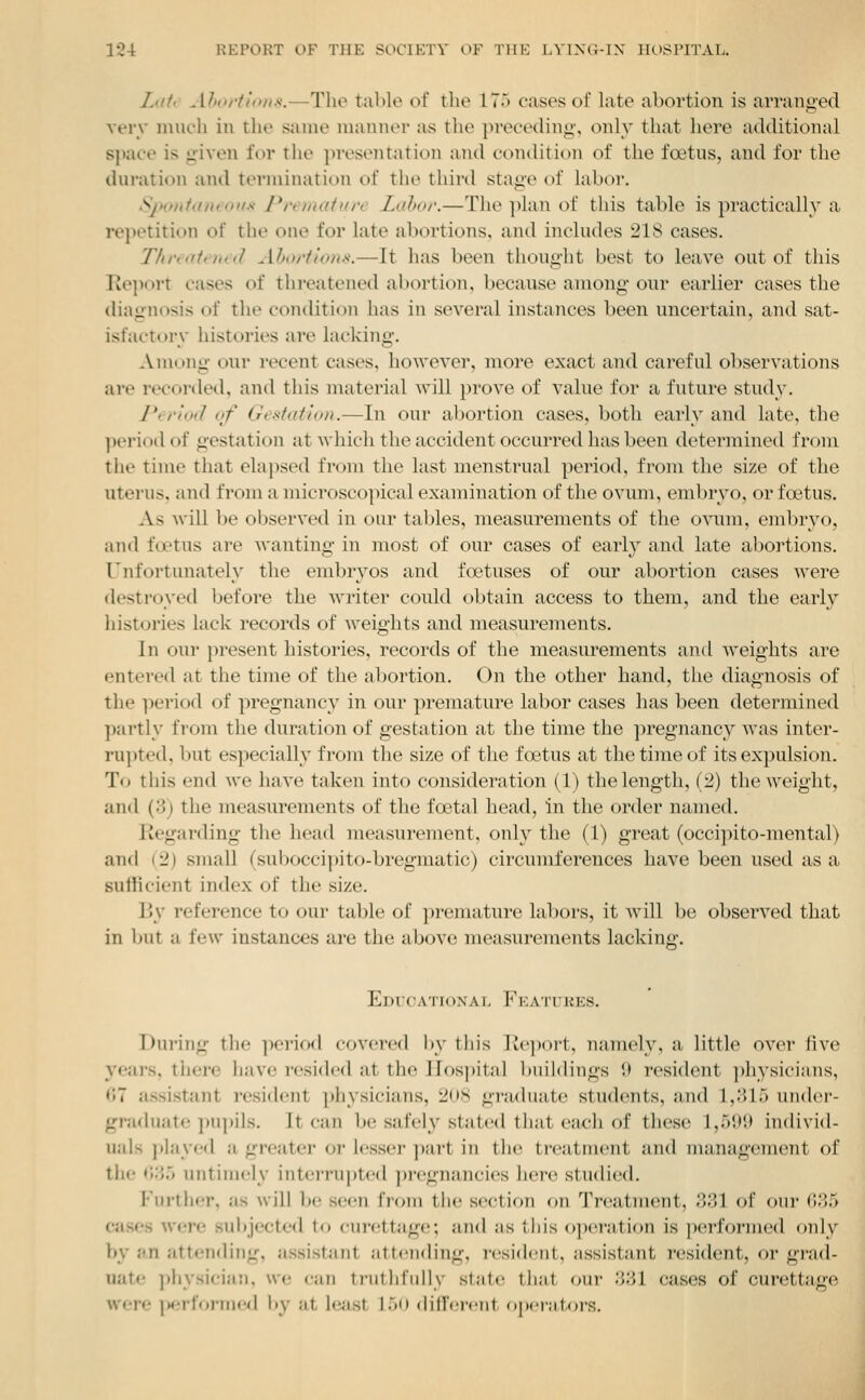 Zah Ahortt'oii.-i.—The table of the 17.> cases of late abortion is arranged very much in the same manner as the })receding', only that here additional space is given for the presentation and condition of the foetus, and for the duration and termination of the third stage of labor. Sponfaneoffd Premalure Labor.—The plan of this table is practically a repetition of the one for late abortions, and includes 218 cases. T/u'i<iti)n(1 Ahoiilons.—It has been thought best to leave out of this Report cases of threatened abortion, because among our earlier cases the diagnosis of the condition has in several instances been uncertain, and sat- isfactory histories are lacking. Among our recent cases, however, more exact and careful observations are recorded, and this material will jn-ove of value for a future study. l*erioi1 of (.Tcsiatoi/i.—In our al)ortion cases, both early and late, the period of gestation at whicli the accident occurred has been determined from the time that elapsed from the last menstrual period, from the size of the uterus, and from a microscopical examination of the ovum, embryo, or foetus. As wiU be observed in our tables, measurements of the ovum, embryo, and fcptus are Avanting in most of our cases of earl}'' and late abortions. Unfortunately the embryos and foetuses of our abortion cases were destroyed before the writer could obtain access to them, and the early histories lack records of weights and measurements. In our present histories, records of the measurements and weights are entered at the time of the abortion. On the other hand, the diagnosis of the period of pregnancy in our premature labor cases has been determined partly from the duration of gestation at the time the pregnancy was inter- ru]>ted, but especially from the size of the ftetus at the time of its expulsion. To this end we have taken into consideration (1) the length, (2) the weight, and (yj the measurements of the foetal head, in the order named. Regarding the head measurement, only the (1) great (occipito-mental) and (2) small (suboccipito-bregmatic) circumferences have been used as a suliicient index of the size. V>\ reference to our table of premature labors, it will be observed that in l)ut a few instances are the above measurements lacking. EDfOATIONAT. FkATURES. During the period covered by this Iteport, namely, a little over five years, there have resided at the Hospital buildings 9 resident ])hysicia,ns, 67 assistant resident ])hysicians, 2(»8 graduate students, and 1,315 under- graduate ]m])ils. It can be safely stated that each of these 1,599 individ- uals jilaycd a greater or lesser ])art in the treatment and management of the 0:^*5 untimely interrupted ])regnancies here studied. Further, as will be seen I'loin tlic section on '^{'rcatment, .'{.''l of (tiii' (i;>5 cases were sui)jectcd to cui-cttagc; and as this o])('i'ation is ijcrfoi'mcd only by an attending, assistant attending, i-csidcnt, assistant resident, or gi-ad- uate physician, we can truthfully state tli;it our .■i;'>I cases of curettage were iM-rfoi-ineil by at l(3<ist 15<i difrciciit dpi r;it,(;rs.