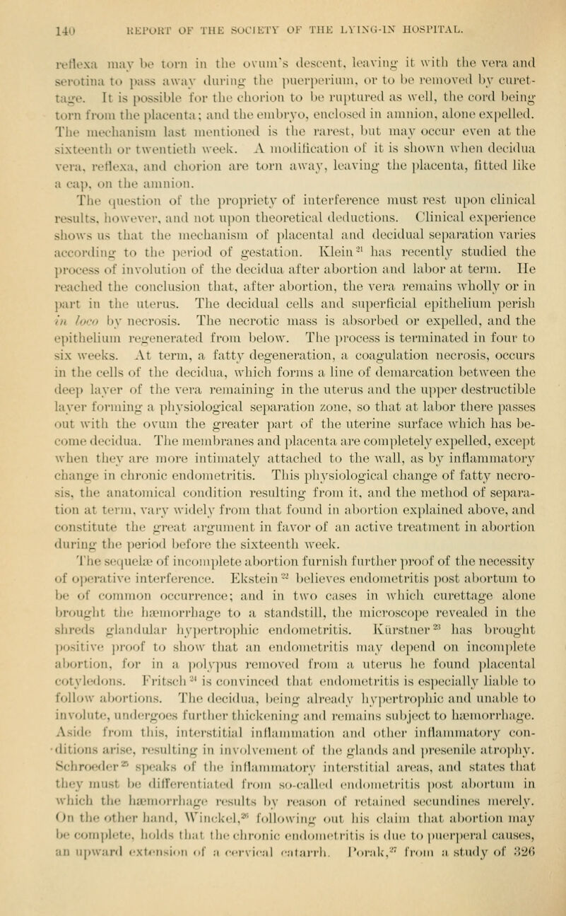 ivHexa may be lorii in the ovuui's tlosc-eiit, loavinii- it witli the vera and sei'otina to })ass away durinii- the puerpei-ium, ov to be reuioveil by curet- tage. It is possible for the chorion to be ruptured as well, the cord being- torn from the placenta; and the embryo, enclosed in amnion, alone expelled. The mechanism last mentioned is the rarest, but may occur even at the sixteenth or twentieth week. A mollification of it is shown when decidua vera, reflexa, and chorion are torn away, leaving the placenta, fitted like a cap, on the amnion. The question of the propriety of interfei-ence must rest npon clinical results, iiowever, and not upon theoretical deductions. Clinical experience shows us that the mechanism of placental and decidual separation varies according to the ])eriod of gestation. Klein-' has recentW studied the process of involution of the decidua after abortion and labor at term. lie reached the conclusion that, after abortion, the vera remains wholly or in part in the uterus. The decidual cells and superficial epithelium ])erish in loco by necrosis. The necrotic mass is absorbed or expelled, and the epithelium regenerated from l)elow. The ])rocess is terminated in four to six weeks. At term, a fatty degeneration, a coagulation necrosis, occurs in the cells of the decidua, which fomis a line of demarcation between the deep layer of the vera remaining in the uterus and the upper destructible layer forming a physiological separation zone, so tluxt at labor there passes out with the ovum the greater part of the uterine surface which has be- come decidua. The membranes and placenta are completely expelled, except when they are more intimately attached to the wall, as by inflannnatory change in chronic endometritis. This physiological change of fatty necro- sis, the anatomical condition resulting from it, and the method of separa- tion at term, vary widely from that found in abortion explained above, and constitute the great argument in favor of an active treatment in abortion dui'ing the ])eriod before the sixteenth week. The sequelae of incomplete abortion furnish further proof of the necessity of oi>erative interfei-ence. Ekstein-' l^elieves endometritis post al)ortum to be of common occurrence; and in two cases in which curettage alone brought the haMuorrJjage to a standstill, the microscope revealed in the shreds glandular hy))ertro])hic endometritis. Kiii'stner^' has brought positive proof to show that an enilometritis nui}' depend on inconq)lete aijortion, iOv in a ])oly]nis removed from a uterus he found placental cotyledons. Fritsch ■■^' is convinced that endometritis is es])ecially liabh> to follow abortions. The decidua, being already hypertrophic and unable to involute, undergoes furtlier thickening and remains subject to hiLMUorrhage. Aside from this, interstitial iuManunation and other inflammatory con- •ditions arise, resulting in involvement of tin; glands and jn-esenile atrophy, Schroeder'^ s])eaks of the inllammatoi-y interstitial areas, and states that they must be difFcrentiated IVoin so-calli'd eiidoinetritis post, altdi'tiim in which the haemorrhage results by re;is(»n of retained seeundines niei'eiy. On the other hand, Wi nek el,2''' followiiiL:' oiit his claim that abortion may be complete, h(;lds that the chronic enduniet rit is is dui' to puerpei'al causes, an upward extension <•!' ;i eci\ ic;d 'iitnn-h. I'oriik,' IVoni ;i study of ;]20