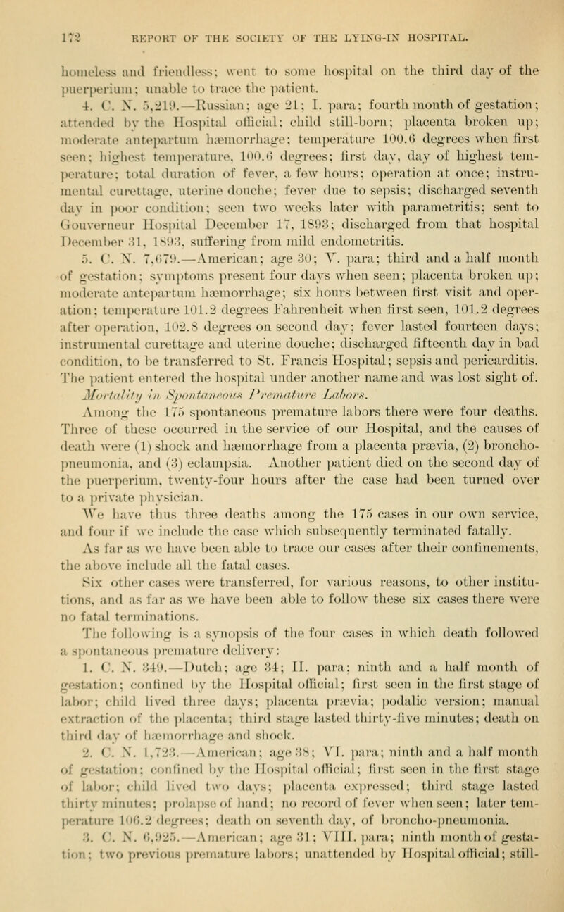 homeless ami I'rieiuUess; went to some hospital on the third day of the piierperiiim; unable to trace the patient. 4. C. X. 5,215>.—Russian; age 21; I. para; fourth month of gestation; attended by the lIos|)ital official; child still-born; placenta broken up; moderate antepartum haemorrhage; temperature 100.G degrees when first seen; highest temperature, 100.C degrees; first day, day of highest tem- perature; total duration of fever, a few hours; operation at once; instru- mental cui-ettage. uterine douche; fever due to sepsis; discharged seventh day in poor condition; seen two weeks later with parametritis; sent to Gouverneur Hospital December IT. 1S03; discharged from that hospital December 31, lS!t3, sutfering from inild endometritis. 5. C. X. 7,070.—American; age 30; V. para; third and a half month of gestation; symptoms present four days when seen; ])lacenta broken uj); moderate antepartum luemorrhage; six hours between first visit and o])er- ation; temperature lol.2 degrees Fahrenheit when first seen, 101.2 degrees after o})eration, 102.8 degrees on second day; fever lasted fourteen days; instrumental curettage and uterine douche; discharged fifteenth day in bad condition, to be transferred to St. Francis Hospital; sepsis and pericarditis. The patient entered the hos]iital under another name and was lost sight of. Jforttdiii/ in Spontaneous P/'eniaturc Labors. Among the 175 spontaneous premature labors there were four deaths. Tliree of these occurred in the service of our Hos]iital, and the causes of death were (1) shock and liEemorrhage from a placenta praevia, (2) broncho- pneumonia, and (3) eclampsia. Another patient died on the second day of the puerperium, twenty-four hours after the case had been turned over to a private ]:)hysician. AVe have thus three deaths among the 175 cases in owy owii service, and four if we include the case which subsequently terminated fatally. As far as we have been aljle to trace our cases after their confinements, the above include all the fatal cases. Six other cases were transferred, for various reasons, to other institu- tions, and as far as we have been able to follow these six cases there were no fatal terminations. The following is a synopsis of the four cases in which death followed a s})ontaneous premature delivery: 1. (.'. X. 340. — Dutcli; age 31; 11. para; ninth and a lialf month of gestation; conlincd \\\ the Hospital official; iirst seen in the first stage of labor; child lived thr(!e days; phicenta ])ran'ia; podalic version; manual extraction of tlic; ])lacenta; third stage lasted thirty-Jive minutes; death on third day of ha-morrhage and slKx-k. 2. CJ. X. I.72;5.—American; age3S; VI. ])ara; uinth and a half montli of ge.station; conlin(!(l by the Hospital olHcial; iirst se(;n in the Iirst stage of labor; child lived two days; placenta ex])ressed; tliiid stage lasted thirty minut(!s; prola))S(! of hand; no record of Uwo.r wli(;n seen; later teni- pemture 1O0.2 degrees; death on seventh (hiy, of broncho-i)neumonia. 3. C. N. 6,925,—American; age 31; VIII. ])ara; ninth month of gesta- tion ; two previous premature laboi-s: unatlcndcd by Hospital official; still-