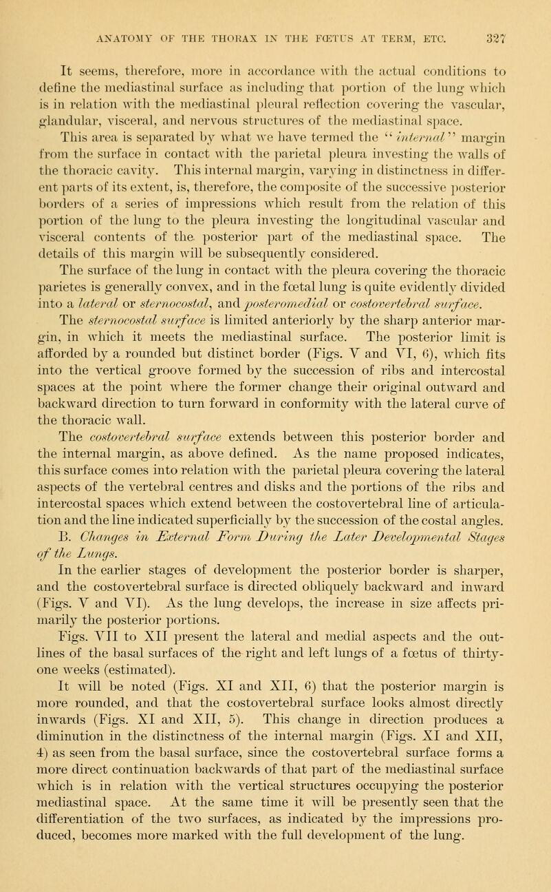 It seems, therefore, more in accordance with the actual conditions to define the mediastinal surface as including that portion of the lung which is in relation with the mediastinal })leural reflection covering the vascular, glandular, visceral, and nervous structures of the mediastinal space. This area is separated by wdiat we have termed the  internal margin from the surface in contact with the parietal pleura investing the walls of the thoracic cavity. This internal margin, varying in distinctness in differ- ent parts of its extent, is, therefore, the composite of the successive posterior borders of a series of impressions which result from the relation of this portion of the lung to the pleura investing the longitudinal vascular and visceral contents of the. posterior part of the mediastinal space. The details of this margin will be subsequently considered. The surface of the lung in contact with the pleura covering the thoracic parietes is generally convex, and in the foetal lung is quite evidently divided into a lateral or sternocostal^ ^Jidi posteromedial or costovertebral surface. The sternocostal surface is limited anteriorly by the sharp anterior mar- gin, in w^hich it meets the mediastinal surface. The posterior limit is afforded by a rounded but distinct border (Figs. Y and VI, 6), which fits into the vertical groove formed by the succession of ribs and intercostal spaces at the point where the former change their original outward and backward direction to turn forward in conformity with the lateral curve of the thoracic wall. The costovertebral s'wrface extends between this posterior border and the internal margin, as above defi.ned. As the name proposed indicates, this surface comes into relation with the parietal pleura covering the lateral aspects of the vertebral centres and disks and the portions of the ribs and intercostal spaces which extend between the costovertebral line of articula- tion and the line indicated superficially by the succession of the costal angles. B. Changes in External Form During the Later Developmental Stages of the Lungs. In the earlier stages of development the posterior border is sharper, and the costovertebral surface is directed obliquely backward and inward (Figs. V and YI). As the lung develops, the increase in size affects pri- marily the posterior portions. Figs. YII to XII present the lateral and medial aspects and the out- lines of the basal surfaces of the right and left lungs of a foetus of thirty- one weeks (estimated). It will be noted (Figs. XI and XII, 6) that the posterior margin is more rounded, and that the costovertebral surface looks almost directly inwards (Figs. XI and XII, 5). This change in direction produces a diminution in the distinctness of the internal margin (Figs. XI and XII, 4) as seen from the basal surface, since the costovertebral surface forms a more direct continuation backwards of that part of the mediastinal surface which is in relation with the vertical structures occupying the posterior mediastinal space. At the same time it will be presently seen that the differentiation of the two surfaces, as indicated by the impressions pro- duced, becomes more marked with the full development of the lung.
