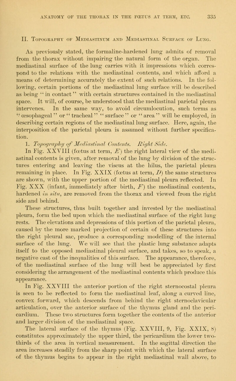 II. Topography of Mediastinum and Mediastinal Surface of Lung. As previously stated, the formaline-hardened lung admits of removal from the thorax without impairing the natural form of the organ. The mediastinal surface of the lung carries with it impressions which corres- pond to the relations with the mediastinal contents, and which afford a means of determining accurately the extent of such relations. In the fol- lowing, certain portions of the mediastinal lung surface will be described as being '' in contact with certain structures contained in the mediastinal space. It will, of course, be understood that the mediastinal parietal pleura intervenes. In the same way, to avoid circumlocution, such terms as  oesophageal  or  tracheal   surface  or  area  will be employed, in describing certain regions of the mediastinal lung surface. Here, again, the interposition of the parietal pleura is assumed without further specifica- tion. 1. TojKxjraphy of Mediastinal Contents. Riglit Side. In Fig. XXYIII (foetus at term, E) the right lateral view of the medi- astinal contents is given, after removal of the lung by division of the struc- tures entering and leaving the viscus at the hilus, the parietal pleura remaining in place. In Fig. XXIX (foetus at term, D) the same structures are shown, with the upper portion of the mediastinal pleura reflected. In Fig. XXX (infant, immediately after birth, F) the mediastinal contents, hardened in situ., are removed from the thorax and viewed from the right side and behind. These structures, thus built together and invested by the mediastinal pleura, form the bed upon which the mediastinal surface of the right lung- rests. The elevations and depressions of this portion of the parietal pleura, caused by the more marked projection of certain of these structures into the right pleural sac, produce a corresponding modelling of the internal surface of the lung. We will see that the plastic lung substance adapts itself to the opposed mediastinal pleural surface, and takes, so to speak, a negative cast of the inequalities of this surface. The appearance, therefore, of the mediastinal surface of the lung will best be appreciated by first considering the arrangement of the mediastinal contents which ])roduce this appearance. In Fig. XXYIII the anterior portion of the right sternocostal pleura is seen to be reflected to form the mediastinal leaf, along a curved line, convex forward, ^vhich descends from behind the right sternoclavicular articulation, over the anterior surface of the thymus gland and the peri- cardium. These two structures form together the contents of the anterior and larger division of the mediastinal space. The lateral surface of the thymus (Fig. XXYIII, 9, Fig. XXIX, 8) constitutes approximately the upper third, the pericardium the lower two- thirds of the area in vertical measurement. In the sagittal direction the area increases steadily from the sharp point with which the lateral surface of the th}Tnus begins to appear in the right mediastinal wall above, to