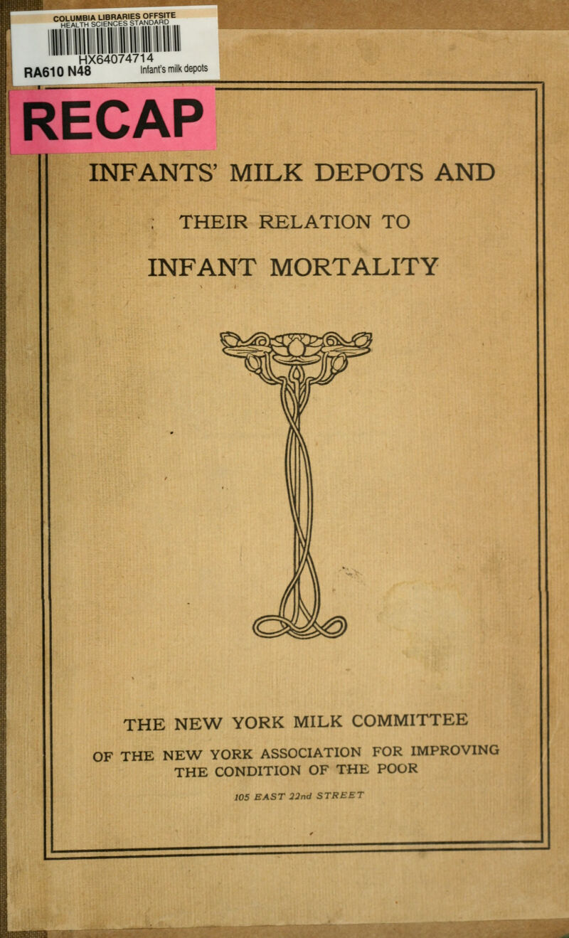 COLUMBIA LIBRARIES OFFSITE HEALTH SCIENCES STANDARD HX64074714 RA610 N48 Infant's milk depots RECAP INFANTS' MILK DEPOTS AND THEIR RELATION TO INFANT MORTALITY THE NEW YORK MILK COMMITTEE OF THE NEW YORK ASSOCIATION FOR IMPROVING THE CONDITION OF THE POOR 105 EAST 22 nd STREET