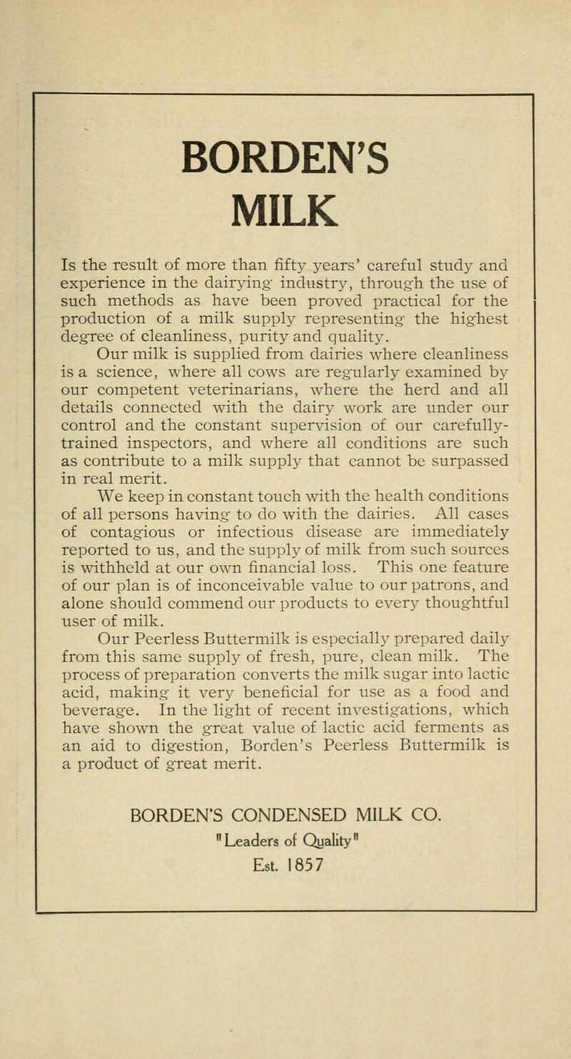 BORDEN'S MILK Is the result of more than fifty years' careful study and experience in the dairying- industry, through the use of such methods as have been proved practical for the production of a milk supply representing the highest degree of cleanliness, purity and quality. Our milk is supplied from dairies where cleanliness is a science, where all cows are regularly examined by our competent veterinarians, where the herd and all details connected with the dairy work are under our control and the constant supervision of our carefully- trained inspectors, and where all conditions are such as contribute to a milk supply that cannot be surpassed in real merit. We keep in constant touch with the health conditions of all persons having to do with the dairies. All cases of contagious or infectious disease are immediately reported to us, and the supply of milk from such sources is withheld at our own financial loss. This one feature of our plan is of inconceivable value to our patrons, and alone should commend our products to every thoughtful user of milk. Our Peerless Buttermilk is especially prepared daily from this same supply of fresh, pure, clean milk. The process of preparation converts the milk sugar into lactic acid, making it very beneficial for use as a food and beverage. In the light of recent investigations, which have shown the great value of lactic acid ferments as an aid to digestion, Borden's Peerless Buttermilk is a product of great merit. BORDEN'S CONDENSED MILK CO. Leaders of Quality Est. 1857
