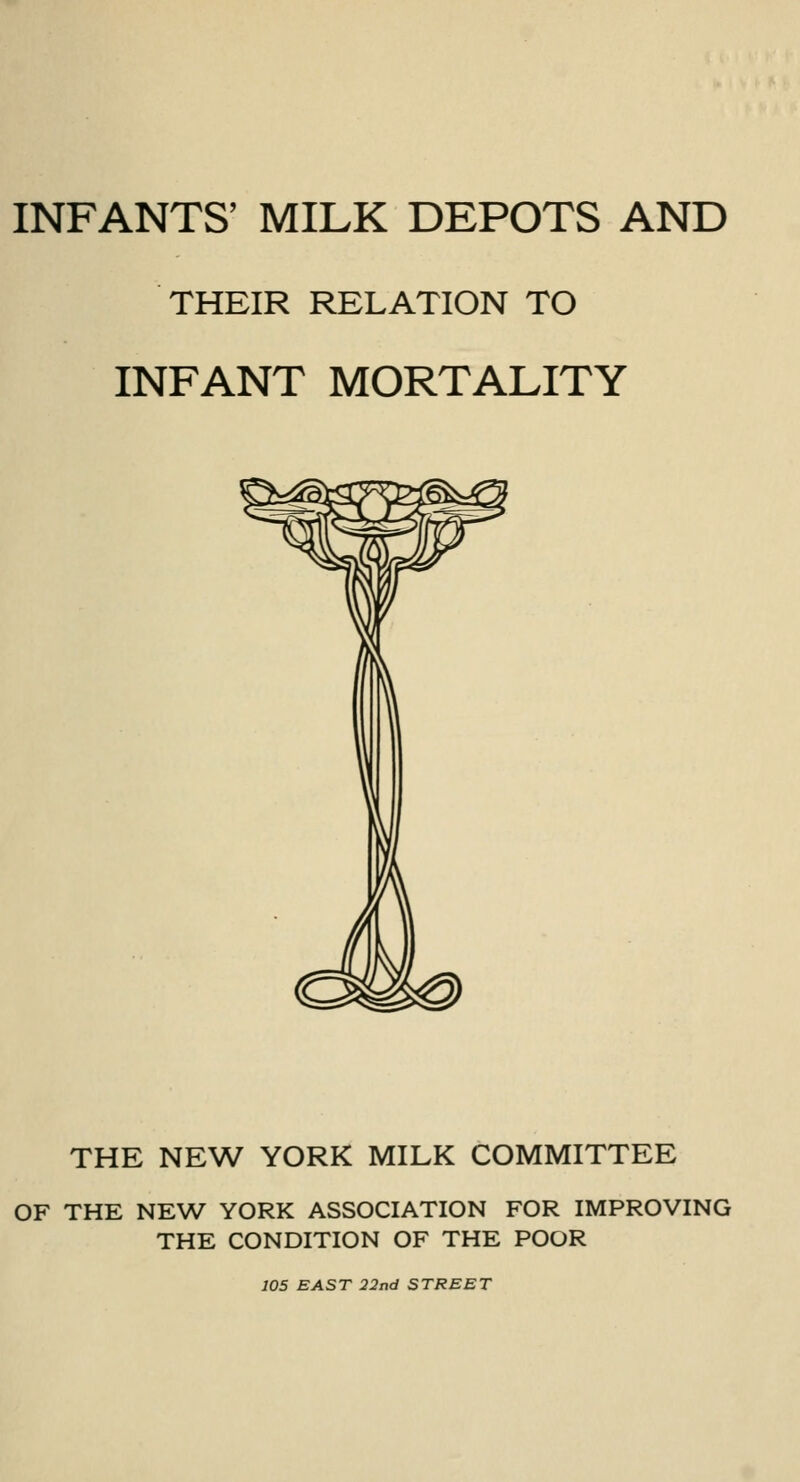 INFANTS' MILK DEPOTS AND THEIR RELATION TO INFANT MORTALITY THE NEW YORK MILK COMMITTEE OF THE NEW' YORK ASSOCIATION FOR IMPROVING THE CONDITION OF THE POOR 105 EAST 22nd STREET