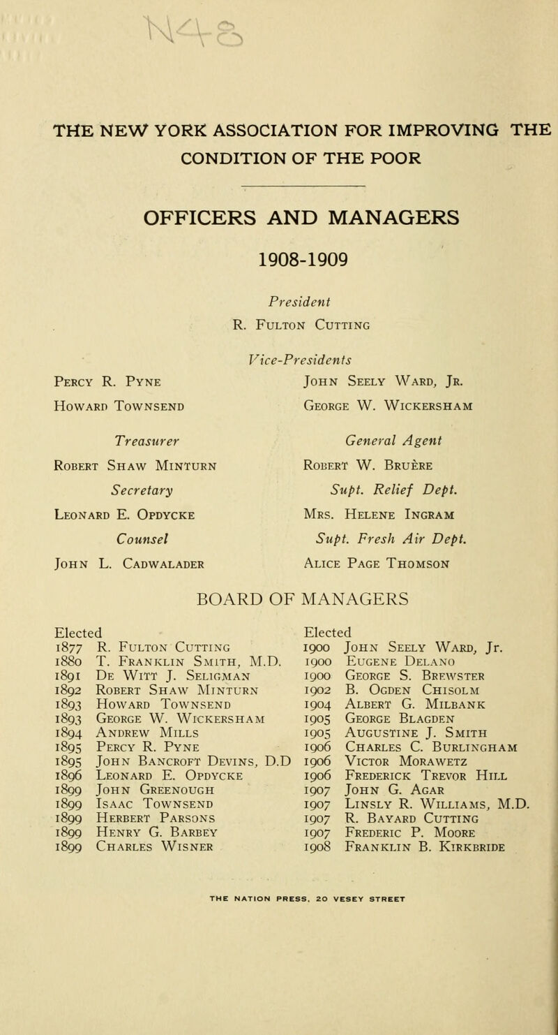 N THE NEW YORK ASSOCIATION FOR IMPROVING THE CONDITION OF THE POOR OFFICERS AND MANAGERS 1908-1909 President R. Fulton Cutting Percy R. Pyne Howard Townsend Treasurer Robert Shaw Minturn Secretary Leonard E. Opdycke Counsel John L. Cadwalader Vice-Presidents John Seely Ward, Jr. George W. Wickersham General Agent Robert W. Bruere Supt. Relief Dept. Mrs. Helene Ingram Supt. Fresh Air Dept. Alice Page Thomson BOARD OF MANAGERS Elected 1877 R- Fulton Cutting 1880 T. Franklin Smith, M.D. 1891 De Witt J. Seligman 1892 Robert Shaw Minturn 1893 Howard Townsend 1893 George W. Wickersham 1894 Andrew Mills 1895 Percy R. Pyne 1895 John Bancroft Devins, D.D 1896 Leonard E. Opdycke 1899 John Greenough 1899 Isaac Townsend 1899 Herbert Parsons 1899 Henry G. Barbey 1899 Charles Wisner Elected 1900 John Seely Ward, Jr. 1900 Eugene Delano 1900 George S. Brewster 1902 B. Ogden Chisolm 1904 Albert G. Milbank 1905 George Blagden 1905 Augustine J. Smith 1906 Charles C. Burlingham 1906 Victor Morawetz 1906 Frederick Trevor Hill 1907 John G. Agar 1907 Linsly R. Williams, M.D. 1907 R. Bayard Cutting 1907 Frederic P. Moore 1908 Franklin B. Kirkbride THE NATION PRESS. 20 VESEY STREET