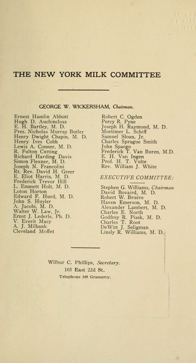 THE NEW YORK MILK COMMITTEE GEORGE W. WICKERSHAM, Chairman. Ernest Hamlin Abbott Hugh D. Auchincloss E. H. Bartley, M. D. Pres. Nicholas Murray Butler Henry Dwight Chapin, M. D. Henry Ives Cobb Lewis A. Conner, M. D. R. Fulton Cutting Richard Harding Davis Simon Flexner, M. D. Joseph N. Francolini Rt. Rev. David H. Greer E. Eliot Harris, M. D. Frederick Trevor Hill L. Emmett Holt, M. D. Loton Horton Edward F. Hurd, M. D. John S. Huyler A. Jacobi, M. D. Walter W. Law, Jr. Ernst J. Lederle, Ph. D. V. Everit Macy A. J. Milbank Cleveland Moffet Robert C. Ogden Percy R. Pyne Joseph H. Raymond, M. D. Mortimer L. Schiff Samuel Sloan, Jr. Charles Sprague Smith John Spargo Frederick T. Van Buren, M.D. E. H. Van Ingen Prof. H. T. Vulte Rev. William J. White EXECUTIVE COMMITTEE: Stephen G. Williams, Chair-man David Bovaird, M. D. Robert W. Bruere Haven Emerson, M. D. Alexander Lambert, M. D. Charles E. North Godfrey R. Pisek, M. D. Charles T. Root DeWitt J. Seligman Linsly R. Williams, M. D. Wilbur C. Phillips, Secretary. 105 East 22d St. Telephone 348 Gramercy.