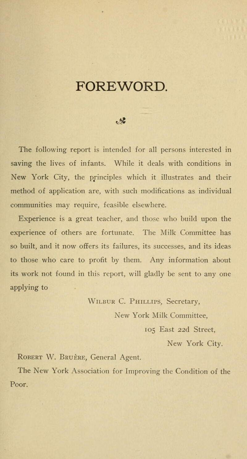 FOREWORD. ^e The following report is intended for all persons interested in saving the lives of infants. While it deals with conditions in New York City, the principles which it illustrates and their method of application are, with such modifications as individual communities may require, feasible elsewhere. Experience is a great teacher, and those who build upon the experience of others are fortunate. The Milk Committee has so built, and it now offers its failures, its successes, and its ideas to those who care to profit by them. Any information about its work not found in this report, will gladly be sent to any one applying to Wilbur C. Phillips, Secretary, New York Milk Committee, 105 East 22d Street, New York City. Robert W. Bruere, General Agent. The New York Association for Improving the Condition of the Poor.