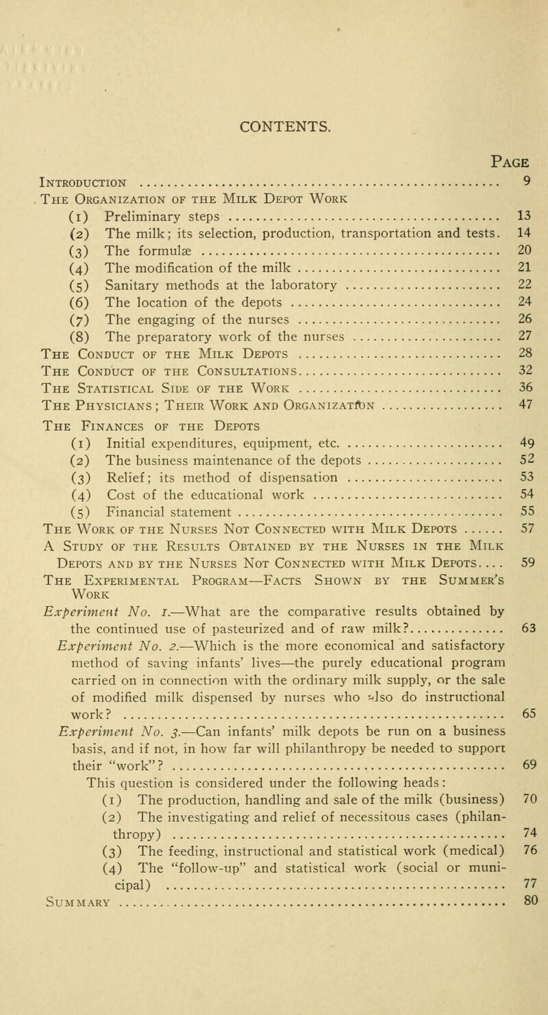 CONTENTS. Page Introduction 9 The Organization of the Milk Depot Work ( i ) Preliminary steps 13 (2) The milk; its selection, production, transportation and tests. 14 (3) The formulae 20 (4) The modification of the milk 21 (5) Sanitary methods at the laboratory 22 (6) The location of the depots 24 (7) The engaging of the nurses 26 (8) The preparatory work of the nurses 27 The Conduct of the Milk Depots 28 The Conduct of the Consultations 32 The Statistical Side of the Work 36 The Physicians ; Their Work and Organization 47 The Finances of the Depots (1) Initial expenditures, equipment, etc 49 (2) The business maintenance of the depots 52 (3) Relief; its method of dispensation 53 (4) Cost of the educational work 54 (5) Financial statement 55 The Work of the Nurses Not Connected with Milk Depots 57 A Study of the Results Obtained by the Nurses in the Milk Depots and by the Nurses Not Connected with Milk Depots. ... 59 The Experimental Program—Facts Shown by the Summer's Work Experiment No. 1.—What are the comparative results obtained by the continued use of pasteurized and of raw milk? 63 Experiment No. 2.—Which is the more economical and satisfactory method of saving infants' lives—the purely educational program carried on in connection with the ordinary milk supply, or the sale of modified milk dispensed by nurses who ^Jso do instructional work ? 65 Experiment No. 3.—Can infants' milk depots be run on a business basis, and if not, in how far will philanthropy be needed to support their work ? 69 This question is considered under the following heads: (1) The production, handling and sale of the milk (business) 70 (2) The investigating and relief of necessitous cases (philan- thropy) 74 (3) The feeding, instructional and statistical work (medical) 76 (4) The follow-up and statistical work (social or muni- cipal) 77 Summary 80