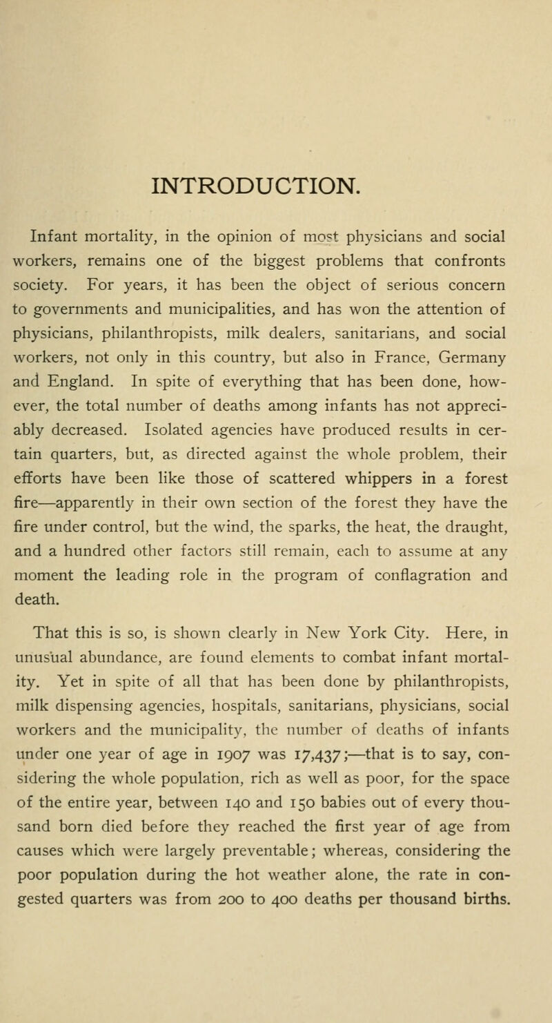 INTRODUCTION. Infant mortality, in the opinion of most physicians and social workers, remains one of the biggest problems that confronts society. For years, it has been the object of serious concern to governments and municipalities, and has won the attention of physicians, philanthropists, milk dealers, sanitarians, and social workers, not only in this country, but also in France, Germany and England. In spite of everything that has been done, how- ever, the total number of deaths among infants has not appreci- ably decreased. Isolated agencies have produced results in cer- tain quarters, but, as directed against the whole problem, their efforts have been like those of scattered whippers in a forest fire—apparently in their own section of the forest they have the fire under control, but the wind, the sparks, the heat, the draught, and a hundred other factors still remain, each to assume at any moment the leading role in the program of conflagration and death. That this is so, is shown clearly in New York City. Here, in unusual abundance, are found elements to combat infant mortal- ity. Yet in spite of all that has been done by philanthropists, milk dispensing agencies, hospitals, sanitarians, physicians, social workers and the municipality, the number of deaths of infants under one year of age in 1907 was 17,437;—that is to say, con- sidering the whole population, rich as well as poor, for the space of the entire year, between 140 and 150 babies out of every thou- sand born died before they reached the first year of age from causes which were largely preventable; whereas, considering the poor population during the hot weather alone, the rate in con- gested quarters was from 200 to 400 deaths per thousand births.