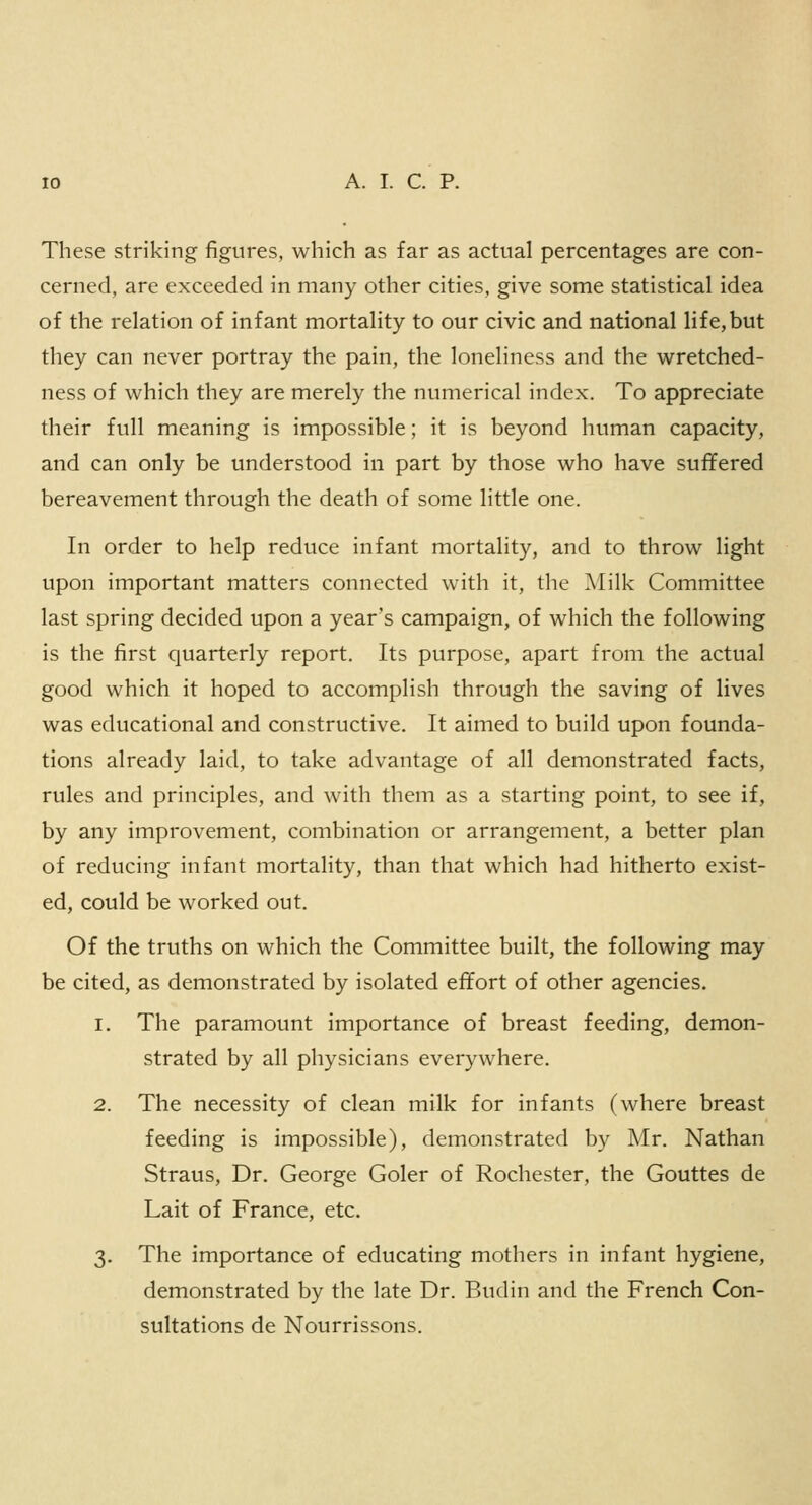 These striking figures, which as far as actual percentages are con- cerned, are exceeded in many other cities, give some statistical idea of the relation of infant mortality to our civic and national life,but they can never portray the pain, the loneliness and the wretched- ness of which they are merely the numerical index. To appreciate their full meaning is impossible; it is beyond human capacity, and can only be understood in part by those who have suffered bereavement through the death of some little one. In order to help reduce infant mortality, and to throw light upon important matters connected with it, the Milk Committee last spring decided upon a year's campaign, of which the following is the first quarterly report. Its purpose, apart from the actual good which it hoped to accomplish through the saving of lives was educational and constructive. It aimed to build upon founda- tions already laid, to take advantage of all demonstrated facts, rules and principles, and with them as a starting point, to see if, by any improvement, combination or arrangement, a better plan of reducing infant mortality, than that which had hitherto exist- ed, could be worked out. Of the truths on which the Committee built, the following may be cited, as demonstrated by isolated effort of other agencies. i. The paramount importance of breast feeding, demon- strated by all physicians everywhere. 2. The necessity of clean milk for infants (where breast feeding is impossible), demonstrated by Mr. Nathan Straus, Dr. George Goler of Rochester, the Gouttes de Lait of France, etc. 3. The importance of educating mothers in infant hygiene, demonstrated by the late Dr. Budin and the French Con- sultations de Nourrissons.