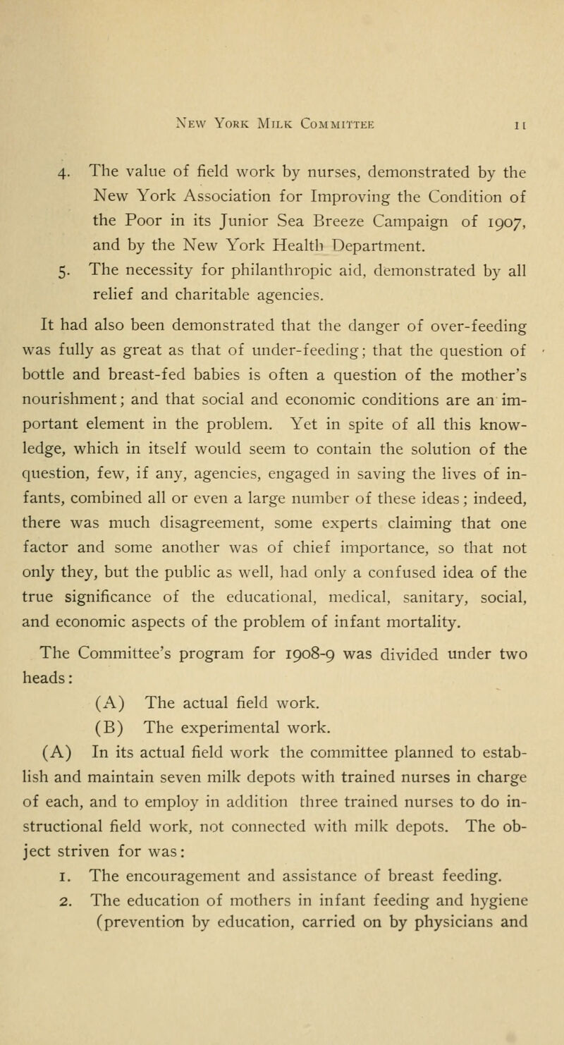 4. The value of field work by nurses, demonstrated by the New York Association for Improving the Condition of the Poor in its Junior Sea Breeze Campaign of 1907, and by the New York Health Department. 5. The necessity for philanthropic aid, demonstrated by all relief and charitable agencies. It had also been demonstrated that the danger of over-feeding was fully as great as that of under-feeding; that the question of bottle and breast-fed babies is often a question of the mother's nourishment; and that social and economic conditions are an im- portant element in the problem. Yet in spite of all this know- ledge, which in itself would seem to contain the solution of the question, few, if any, agencies, engaged in saving the lives of in- fants, combined all or even a large number of these ideas; indeed, there was much disagreement, some experts claiming that one factor and some another was of chief importance, so that not only they, but the public as well, had only a confused idea of the true significance of the educational, medical, sanitary, social, and economic aspects of the problem of infant mortality. The Committee's program for 1908-9 was divided under two heads: (A) The actual field work. (B) The experimental work. (A) In its actual field work the committee planned to estab- lish and maintain seven milk depots with trained nurses in charge of each, and to employ in addition three trained nurses to do in- structional field work, not connected with milk depots. The ob- ject striven for was: 1. The encouragement and assistance of breast feeding. 2. The education of mothers in infant feeding and hygiene (prevention by education, carried on by physicians and