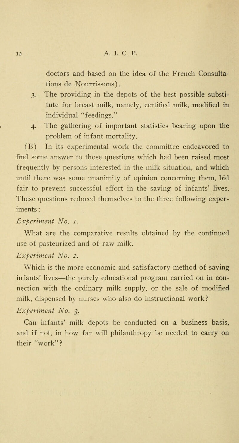 doctors and based on the idea of the French Consulta- tions de Nourrissons). 3. The providing in the depots of the best possible substi- tute for breast milk, namely, certified milk, modified in individual feedings. 4. The gathering of important statistics bearing upon the problem of infant mortality. (B) In its experimental work the committee endeavored to find some answer to those questions which had been raised most frequently by persons interested in the milk situation, and which until there was some unanimity of opinion concerning them, bid fair to prevent successful effort in the saving of infants' lives. These questions reduced themselves to the three following exper- iments : Experiment No. 1. What are the comparative results obtained by the continued use of pasteurized and of raw milk. Experiment No. 2. Which is the more economic and satisfactory method of saving infants' lives—the purely educational program carried on in con- nection with the ordinary milk supply, or the sale of modified milk, dispensed by nurses who also do instructional work? Experiment No. 5. Can infants' milk depots be conducted on a business basis, and if not, in how far will philanthropy be needed to carry on their work?