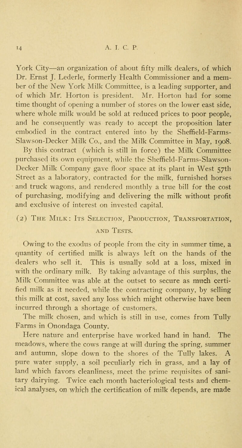 York City—an organization of about fifty milk dealers, of which Dr. Ernst J. Lederle, formerly Health Commissioner and a mem- ber of the New York Milk Committee, is a leading supporter, and of which Mr. Horton is president. Mr. Horton had for some time thought of opening a number of stores on the lower east side, where whole milk would be sold at reduced prices to poor people, and he consequently was ready to accept the proposition later embodied in the contract entered into by the Sheffield-Farms- Slawson-Decker Milk Co., and the Milk Committee in May, 1908. By this contract (which is still in force) the Milk Committee purchased its own equipment, while the Sheffield-Farms-Slawson- Decker Milk Company gave floor space at its plant in West 57th Street as a laboratory, contracted for the milk, furnished horses and truck wagons, and rendered monthly a true bill for the cost of purchasing, modifying and delivering the milk without profit and exclusive of interest on invested capital. (2) The Milk: Its Selection, Production, Transportation, and Tests. Owing to the exodus of people from the city in summer time, a quantity of certified milk is always left on the hands of the dealers who sell it. This is usually sold at a loss, mixed in with the ordinary milk. By taking advantage of this surplus, the Milk Committee was able at the outset to secure as much certi- fied milk as it needed, while the contracting company, by selling this milk at cost, saved any loss which might otherwise have been incurred through a shortage of customers. The milk chosen, and which is still in use, comes from Tully Farms in Onondaga County. Here nature and enterprise have worked hand in hand. The meadows, where the cows range at will during the spring, summer and autumn, slope down to the shores of the Tully lakes. A pure water supply, a soil peculiarly rich in grass, and a lay of land which favors cleanliness, meet the prime requisites of sani- tary dairying. Twice each month bacteriological tests and chem- ical analyses, on which the certification of milk depends, are made