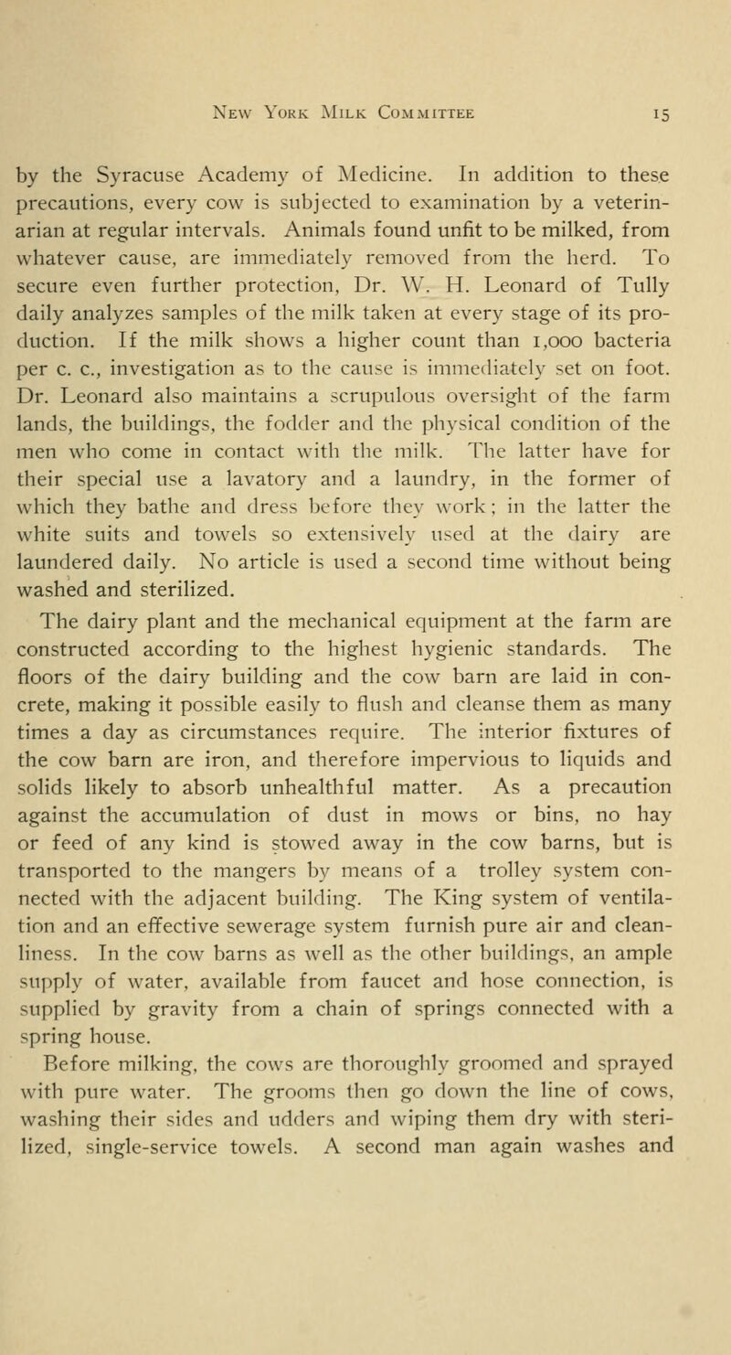 by the Syracuse Academy of Medicine. In addition to these precautions, every cow is subjected to examination by a veterin- arian at regular intervals. Animals found unfit to be milked, from whatever cause, are immediately removed from the herd. To secure even further protection, Dr. \Y. H. Leonard of Tully daily analyzes samples of the milk taken at every stage of its pro- duction. If the milk shows a higher count than 1,000 bacteria per c. c, investigation as to the cause is immediately set on foot. Dr. Leonard also maintains a scrupulous oversight of the farm lands, the buildings, the fodder and the physical condition of the men who come in contact with the milk. The latter have for their special use a lavatory and a laundry, in the former of which they bathe and dress before they work ; in the latter the white suits and towels so extensively used at the dairy are laundered daily. No article is used a second time without being washed and sterilized. The dairy plant and the mechanical equipment at the farm are constructed according to the highest hygienic standards. The floors of the dairy building and the cow barn are laid in con- crete, making it possible easily to flush and cleanse them as many times a day as circumstances require. The interior fixtures of the cow barn are iron, and therefore impervious to liquids and solids likely to absorb unhealthful matter. As a precaution against the accumulation of dust in mows or bins, no hay or feed of any kind is stowed away in the cow barns, but is transported to the mangers by means of a trolley system con- nected with the adjacent building. The King system of ventila- tion and an effective sewerage system furnish pure air and clean- liness. In the cow barns as well as the other buildings, an ample supply of water, available from faucet and hose connection, is supplied by gravity from a chain of springs connected with a spring house. Before milking, the cows are thoroughly groomed and sprayed with pure water. The grooms then go down the line of cows, washing their sides and udders and wiping them dry with steri- lized, single-service towels. A second man again washes and