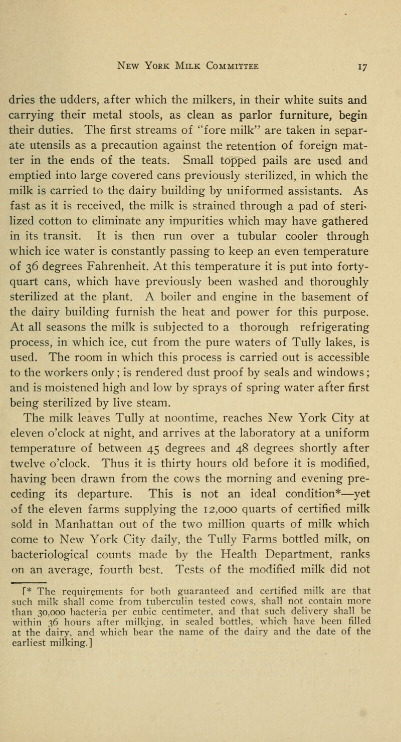 dries the udders, after which the milkers, in their white suits and carrying their metal stools, as clean as parlor furniture, begin their duties. The first streams of fore milk are taken in separ- ate utensils as a precaution against the retention of foreign mat- ter in the ends of the teats. Small topped pails are used and emptied into large covered cans previously sterilized, in which the milk is carried to the dairy building by uniformed assistants. As fast as it is received, the milk is strained through a pad of steri- lized cotton to eliminate any impurities which may have gathered in its transit. It is then run over a tubular cooler through which ice water is constantly passing to keep an even temperature of 36 degrees Fahrenheit. At this temperature it is put into forty- quart cans, which have previously been washed and thoroughly sterilized at the plant. A boiler and engine in the basement of the dairy building furnish the heat and power for this purpose. At all seasons the milk is subjected to a thorough refrigerating process, in which ice, cut from the pure waters of Tully lakes, is used. The room in which this process is carried out is accessible to the workers only; is rendered dust proof by seals and windows ; and is moistened high and low by sprays of spring water after first being sterilized by live steam. The milk leaves Tully at noontime, reaches New York City at eleven o'clock at night, and arrives at the laboratory at a uniform temperature of between 45 degrees and 48 degrees shortly after twelve o'clock. Thus it is thirty hours old before it is modified, having been drawn from the cows the morning and evening pre- ceding its departure. This is not an ideal condition*—yet of the eleven farms supplying the 12.000 quarts of certified milk sold in Manhattan out of the two million quarts of milk which come to New York City daily, the Tully Farms bottled milk, on bacteriological counts made by the Health Department, ranks on an average, fourth best. Tests of the modified milk did not T* The requirements for both guaranteed and certified milk are that such milk shall come from tuberculin tested cows, shall not contain more than 30,000 bacteria per cubic centimeter, and that such delivery shall be within 36 hours after milking, in sealed bottles, which have been filled at the dairy, and which bear the name of the dairy and the date of the earliest milking.]