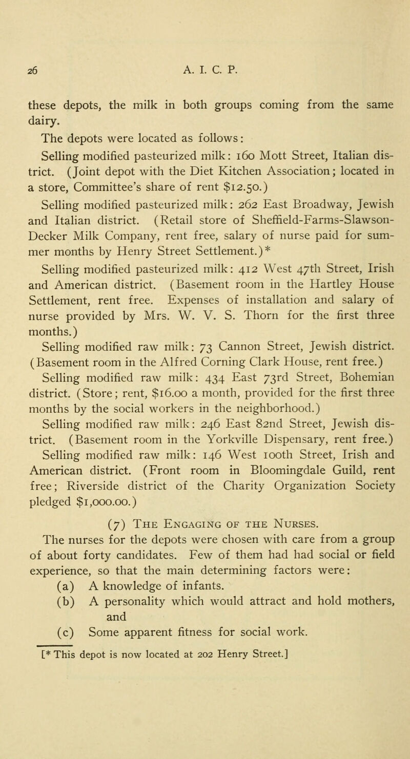 these depots, the milk in both groups coming from the same dairy. The depots were located as follows: Selling modified pasteurized milk: 160 Mott Street, Italian dis- trict. (Joint depot with the Diet Kitchen Association; located in a store, Committee's share of rent $12.50.) Selling modified pasteurized milk: 262 East Broadway, Jewish and Italian district. (Retail store of Sheffield-Farms-Slawson- Decker Milk Company, rent free, salary of nurse paid for sum- mer months by Henry Street Settlement.)* Selling modified pasteurized milk: 412 West 47th Street, Irish and American district. (Basement room in the Hartley House Settlement, rent free. Expenses of installation and salary of nurse provided by Mrs. W. V. S. Thorn for the first three months.) Selling modified raw milk: 73 Cannon Street, Jewish district. (Basement room in the Alfred Corning Clark House, rent free.) Selling modified raw milk: 434 East 73rd Street, Bohemian district. (Store; rent, $16.00 a month, provided for the first three months by the social workers in the neighborhood.) Selling modified raw milk: 246 East 82nd Street, Jewish dis- trict. (Basement room in the Yorkville Dispensary, rent free.) Selling modified raw milk: 146 West 100th Street, Irish and American district. (Front room in Bloomingdale Guild, rent free; Riverside district of the Charity Organization Society pledged $1,000.00.) (7) The Engaging of the Nurses. The nurses for the depots were chosen with care from a group of about forty candidates. Few of them had had social or field experience, so that the main determining factors were: (a) A knowledge of infants. (b) A personality which would attract and hold mothers, and (c) Some apparent fitness for social work. [*This depot is now located at 202 Henry Street]