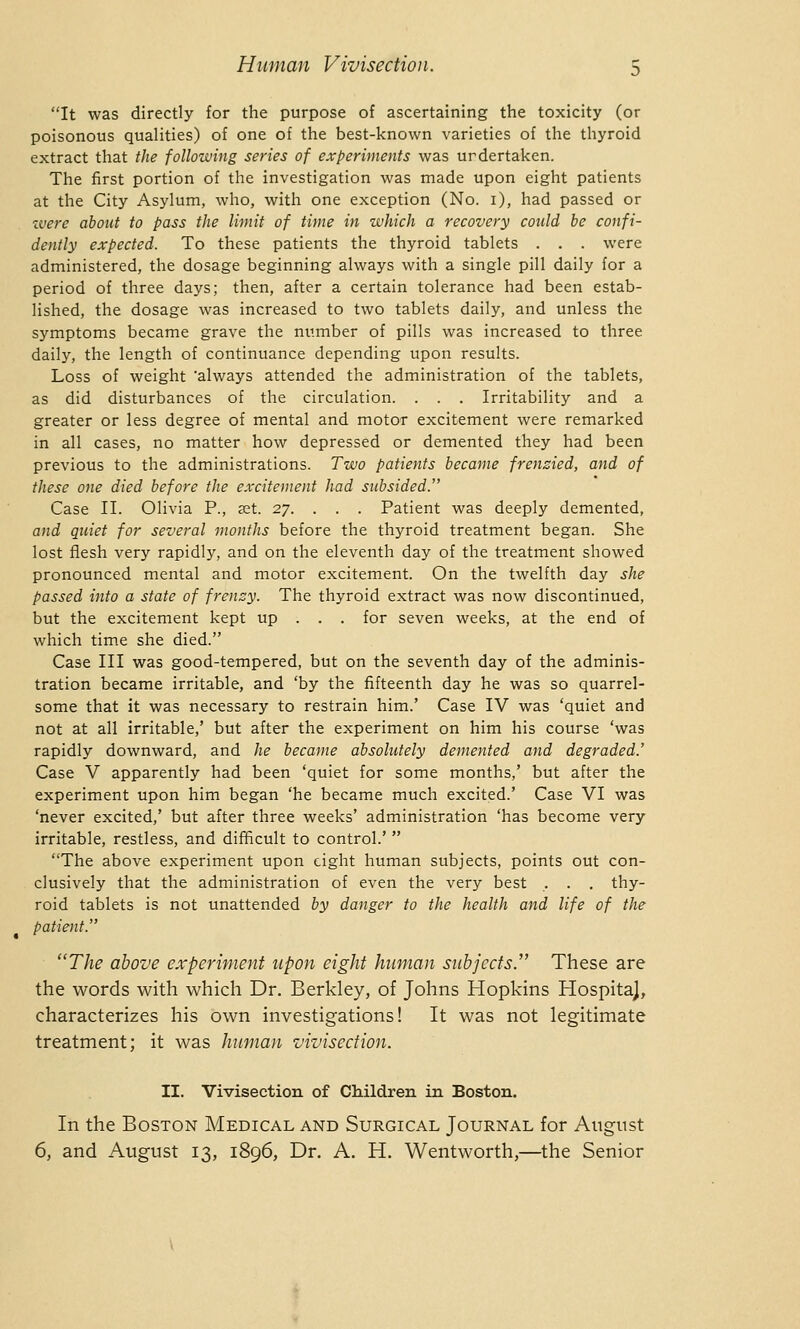 It was directly for the purpose of ascertaining the toxicity (or poisonous qualities) of one of the best-known varieties of the thyroid extract that the following series of experiments was urdertaken. The first portion of the investigation was made upon eight patients at the City Asylum, who, with one exception (No. 1), had passed or were about to pass the limit of time in which a recovery could be confi- dently expected. To these patients the thyroid tablets . . . were administered, the dosage beginning always with a single pill daily for a period of three days; then, after a certain tolerance had been estab- lished, the dosage was increased to two tablets daily, and unless the symptoms became grave the number of pills was increased to three daily, the length of continuance depending upon results. Loss of weight 'always attended the administration of the tablets, as did disturbances of the circulation. . . . Irritability and a greater or less degree of mental and motor excitement were remarked in all cases, no matter how depressed or demented they had been previous to the administrations. Two patients became frenzied, and of these one died before the excitement had subsided. Case II. Olivia P., set. 27. . . . Patient was deeply demented, and quiet for several months before the thyroid treatment began. She lost flesh very rapidly, and on the eleventh day of the treatment showed pronounced mental and motor excitement. On the twelfth day she passed into a state of frenzy. The thyroid extract was now discontinued, but the excitement kept up . . . for seven weeks, at the end of which time she died. Case III was good-tempered, but on the seventh day of the adminis- tration became irritable, and 'by the fifteenth day he was so quarrel- some that it was necessary to restrain him.' Case IV was 'quiet and not at all irritable,' but after the experiment on him his course 'was rapidly downward, and he became absolutely demented and degraded.' Case V apparently had been 'quiet for some months,' but after the experiment upon him began 'he became much excited.' Case VI was 'never excited,' but after three weeks' administration 'has become very irritable, restless, and difficult to control.'  The above experiment upon eight human subjects, points out con- clusively that the administration of even the very best . . . thy- roid tablets is not unattended by danger to the health and life of the patient. The above experiment upon eight human subjects. These are the words with which Dr. Berkley, of Johns Hopkins Hospita), characterizes his own investigations! It was not legitimate treatment; it was human vivisection. II. Vivisection of Children in Boston. In the Boston Medical and Surgical Journal for August 6, and August 13, 1896, Dr. A. H. Wentworth,—the Senior